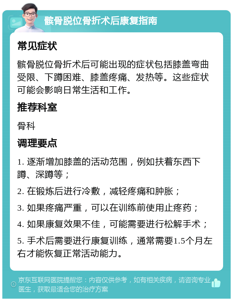 髌骨脱位骨折术后康复指南 常见症状 髌骨脱位骨折术后可能出现的症状包括膝盖弯曲受限、下蹲困难、膝盖疼痛、发热等。这些症状可能会影响日常生活和工作。 推荐科室 骨科 调理要点 1. 逐渐增加膝盖的活动范围，例如扶着东西下蹲、深蹲等； 2. 在锻炼后进行冷敷，减轻疼痛和肿胀； 3. 如果疼痛严重，可以在训练前使用止疼药； 4. 如果康复效果不佳，可能需要进行松解手术； 5. 手术后需要进行康复训练，通常需要1.5个月左右才能恢复正常活动能力。