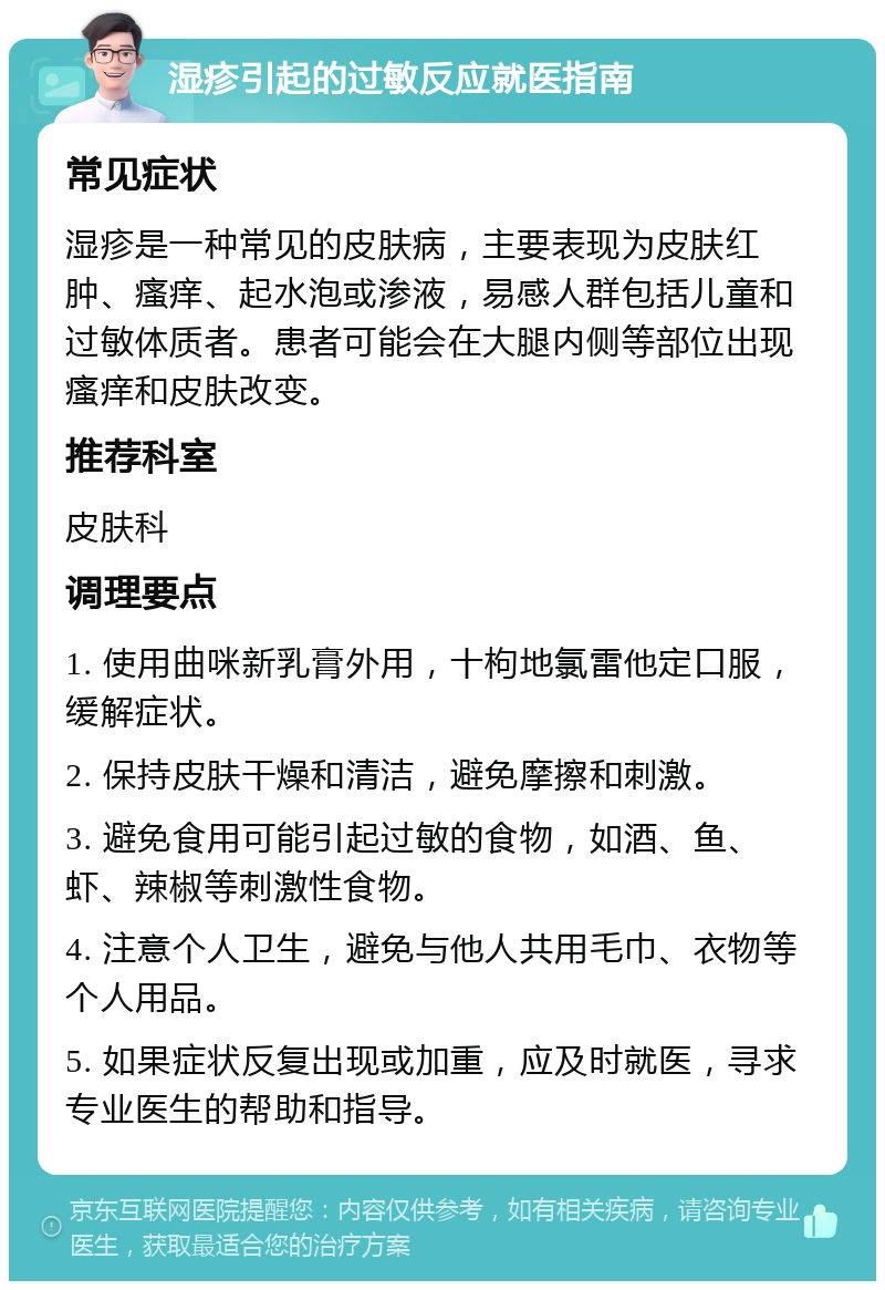 湿疹引起的过敏反应就医指南 常见症状 湿疹是一种常见的皮肤病，主要表现为皮肤红肿、瘙痒、起水泡或渗液，易感人群包括儿童和过敏体质者。患者可能会在大腿内侧等部位出现瘙痒和皮肤改变。 推荐科室 皮肤科 调理要点 1. 使用曲咪新乳膏外用，十枸地氯雷他定口服，缓解症状。 2. 保持皮肤干燥和清洁，避免摩擦和刺激。 3. 避免食用可能引起过敏的食物，如酒、鱼、虾、辣椒等刺激性食物。 4. 注意个人卫生，避免与他人共用毛巾、衣物等个人用品。 5. 如果症状反复出现或加重，应及时就医，寻求专业医生的帮助和指导。