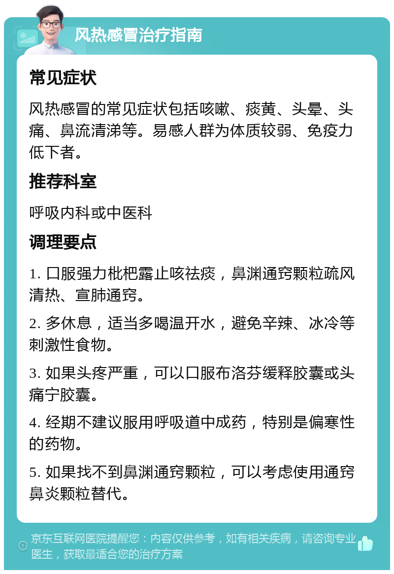 风热感冒治疗指南 常见症状 风热感冒的常见症状包括咳嗽、痰黄、头晕、头痛、鼻流清涕等。易感人群为体质较弱、免疫力低下者。 推荐科室 呼吸内科或中医科 调理要点 1. 口服强力枇杷露止咳祛痰，鼻渊通窍颗粒疏风清热、宣肺通窍。 2. 多休息，适当多喝温开水，避免辛辣、冰冷等刺激性食物。 3. 如果头疼严重，可以口服布洛芬缓释胶囊或头痛宁胶囊。 4. 经期不建议服用呼吸道中成药，特别是偏寒性的药物。 5. 如果找不到鼻渊通窍颗粒，可以考虑使用通窍鼻炎颗粒替代。