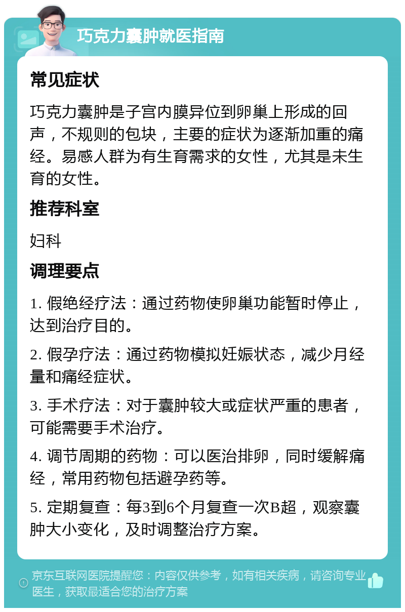 巧克力囊肿就医指南 常见症状 巧克力囊肿是子宫内膜异位到卵巢上形成的回声，不规则的包块，主要的症状为逐渐加重的痛经。易感人群为有生育需求的女性，尤其是未生育的女性。 推荐科室 妇科 调理要点 1. 假绝经疗法：通过药物使卵巢功能暂时停止，达到治疗目的。 2. 假孕疗法：通过药物模拟妊娠状态，减少月经量和痛经症状。 3. 手术疗法：对于囊肿较大或症状严重的患者，可能需要手术治疗。 4. 调节周期的药物：可以医治排卵，同时缓解痛经，常用药物包括避孕药等。 5. 定期复查：每3到6个月复查一次B超，观察囊肿大小变化，及时调整治疗方案。