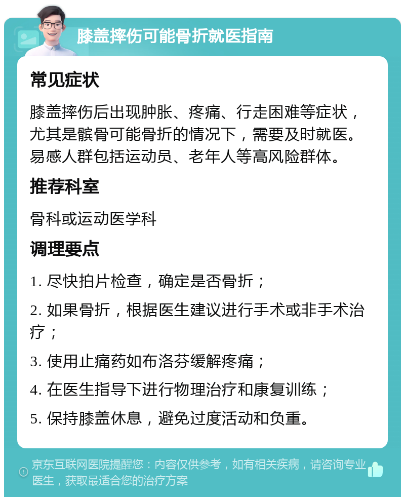 膝盖摔伤可能骨折就医指南 常见症状 膝盖摔伤后出现肿胀、疼痛、行走困难等症状，尤其是髌骨可能骨折的情况下，需要及时就医。易感人群包括运动员、老年人等高风险群体。 推荐科室 骨科或运动医学科 调理要点 1. 尽快拍片检查，确定是否骨折； 2. 如果骨折，根据医生建议进行手术或非手术治疗； 3. 使用止痛药如布洛芬缓解疼痛； 4. 在医生指导下进行物理治疗和康复训练； 5. 保持膝盖休息，避免过度活动和负重。