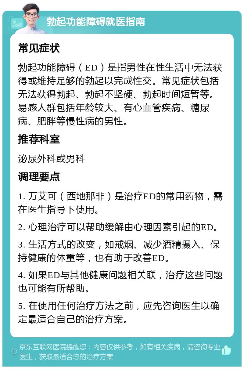 勃起功能障碍就医指南 常见症状 勃起功能障碍（ED）是指男性在性生活中无法获得或维持足够的勃起以完成性交。常见症状包括无法获得勃起、勃起不坚硬、勃起时间短暂等。易感人群包括年龄较大、有心血管疾病、糖尿病、肥胖等慢性病的男性。 推荐科室 泌尿外科或男科 调理要点 1. 万艾可（西地那非）是治疗ED的常用药物，需在医生指导下使用。 2. 心理治疗可以帮助缓解由心理因素引起的ED。 3. 生活方式的改变，如戒烟、减少酒精摄入、保持健康的体重等，也有助于改善ED。 4. 如果ED与其他健康问题相关联，治疗这些问题也可能有所帮助。 5. 在使用任何治疗方法之前，应先咨询医生以确定最适合自己的治疗方案。