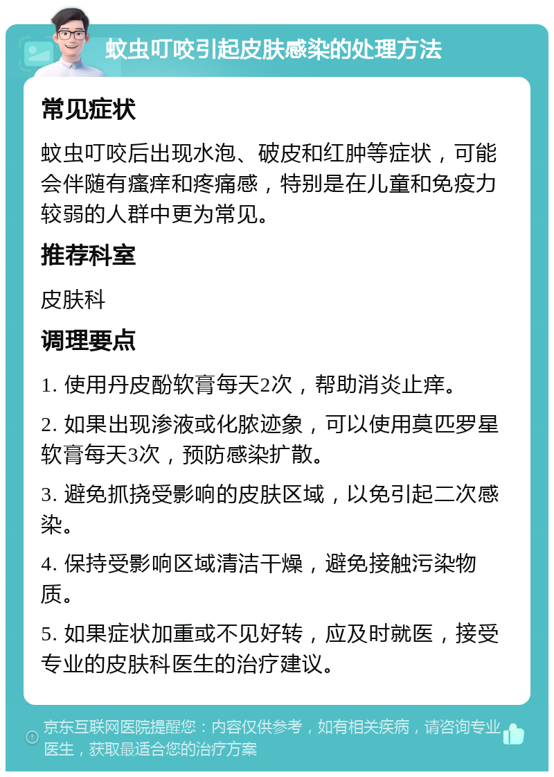 蚊虫叮咬引起皮肤感染的处理方法 常见症状 蚊虫叮咬后出现水泡、破皮和红肿等症状，可能会伴随有瘙痒和疼痛感，特别是在儿童和免疫力较弱的人群中更为常见。 推荐科室 皮肤科 调理要点 1. 使用丹皮酚软膏每天2次，帮助消炎止痒。 2. 如果出现渗液或化脓迹象，可以使用莫匹罗星软膏每天3次，预防感染扩散。 3. 避免抓挠受影响的皮肤区域，以免引起二次感染。 4. 保持受影响区域清洁干燥，避免接触污染物质。 5. 如果症状加重或不见好转，应及时就医，接受专业的皮肤科医生的治疗建议。