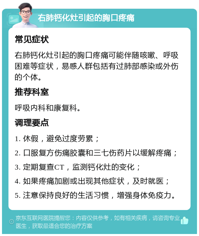 右肺钙化灶引起的胸口疼痛 常见症状 右肺钙化灶引起的胸口疼痛可能伴随咳嗽、呼吸困难等症状，易感人群包括有过肺部感染或外伤的个体。 推荐科室 呼吸内科和康复科。 调理要点 1. 休假，避免过度劳累； 2. 口服复方伤痛胶囊和三七伤药片以缓解疼痛； 3. 定期复查CT，监测钙化灶的变化； 4. 如果疼痛加剧或出现其他症状，及时就医； 5. 注意保持良好的生活习惯，增强身体免疫力。