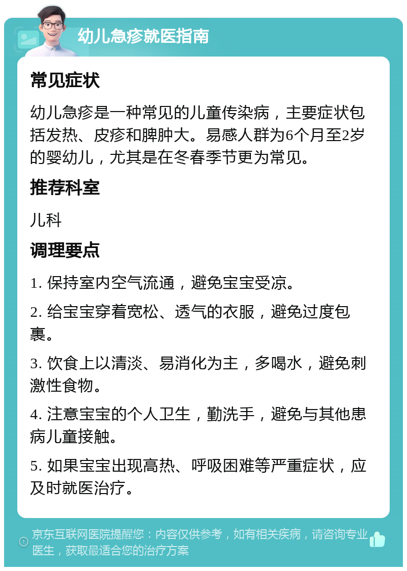 幼儿急疹就医指南 常见症状 幼儿急疹是一种常见的儿童传染病，主要症状包括发热、皮疹和脾肿大。易感人群为6个月至2岁的婴幼儿，尤其是在冬春季节更为常见。 推荐科室 儿科 调理要点 1. 保持室内空气流通，避免宝宝受凉。 2. 给宝宝穿着宽松、透气的衣服，避免过度包裹。 3. 饮食上以清淡、易消化为主，多喝水，避免刺激性食物。 4. 注意宝宝的个人卫生，勤洗手，避免与其他患病儿童接触。 5. 如果宝宝出现高热、呼吸困难等严重症状，应及时就医治疗。