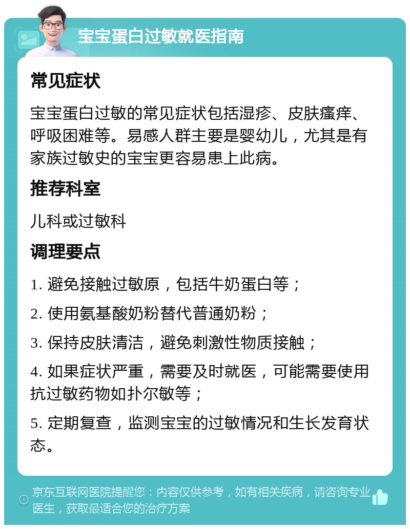 宝宝蛋白过敏就医指南 常见症状 宝宝蛋白过敏的常见症状包括湿疹、皮肤瘙痒、呼吸困难等。易感人群主要是婴幼儿，尤其是有家族过敏史的宝宝更容易患上此病。 推荐科室 儿科或过敏科 调理要点 1. 避免接触过敏原，包括牛奶蛋白等； 2. 使用氨基酸奶粉替代普通奶粉； 3. 保持皮肤清洁，避免刺激性物质接触； 4. 如果症状严重，需要及时就医，可能需要使用抗过敏药物如扑尔敏等； 5. 定期复查，监测宝宝的过敏情况和生长发育状态。