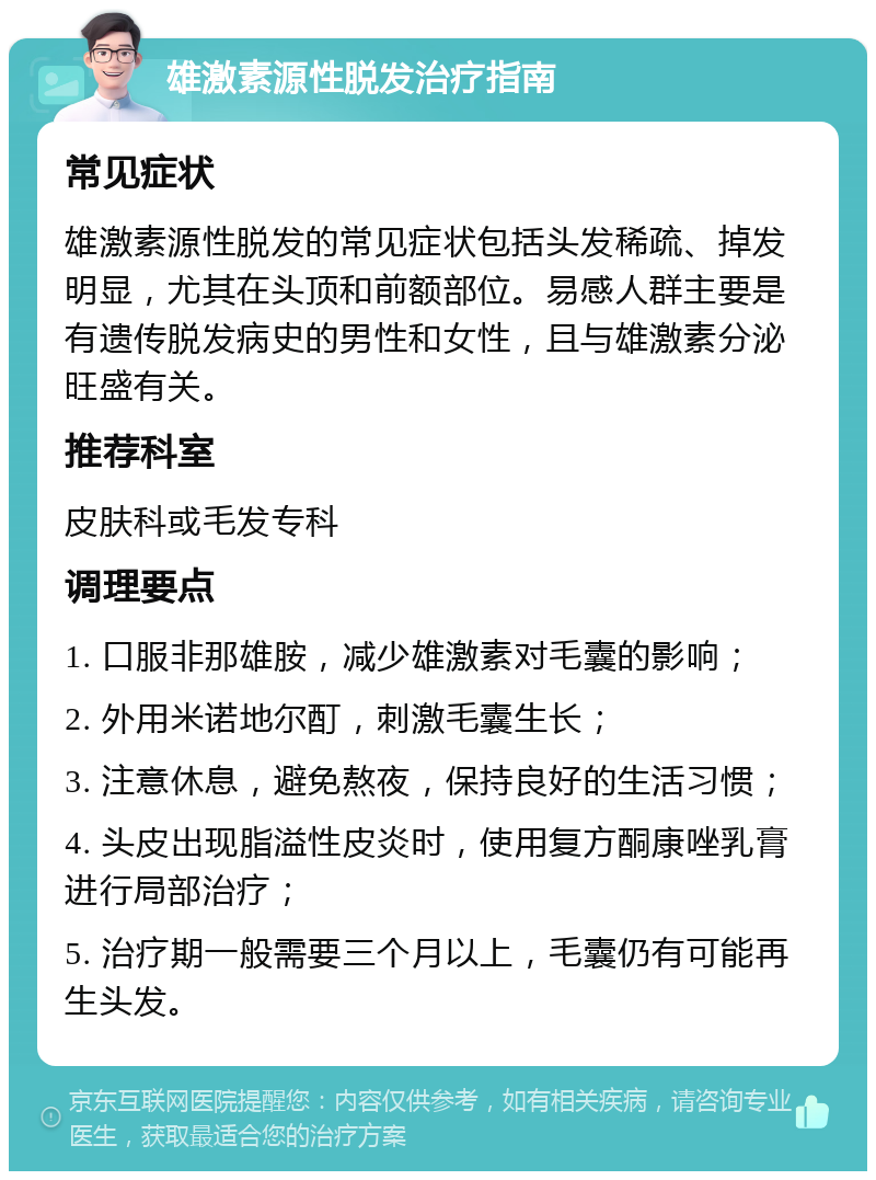 雄激素源性脱发治疗指南 常见症状 雄激素源性脱发的常见症状包括头发稀疏、掉发明显，尤其在头顶和前额部位。易感人群主要是有遗传脱发病史的男性和女性，且与雄激素分泌旺盛有关。 推荐科室 皮肤科或毛发专科 调理要点 1. 口服非那雄胺，减少雄激素对毛囊的影响； 2. 外用米诺地尔酊，刺激毛囊生长； 3. 注意休息，避免熬夜，保持良好的生活习惯； 4. 头皮出现脂溢性皮炎时，使用复方酮康唑乳膏进行局部治疗； 5. 治疗期一般需要三个月以上，毛囊仍有可能再生头发。