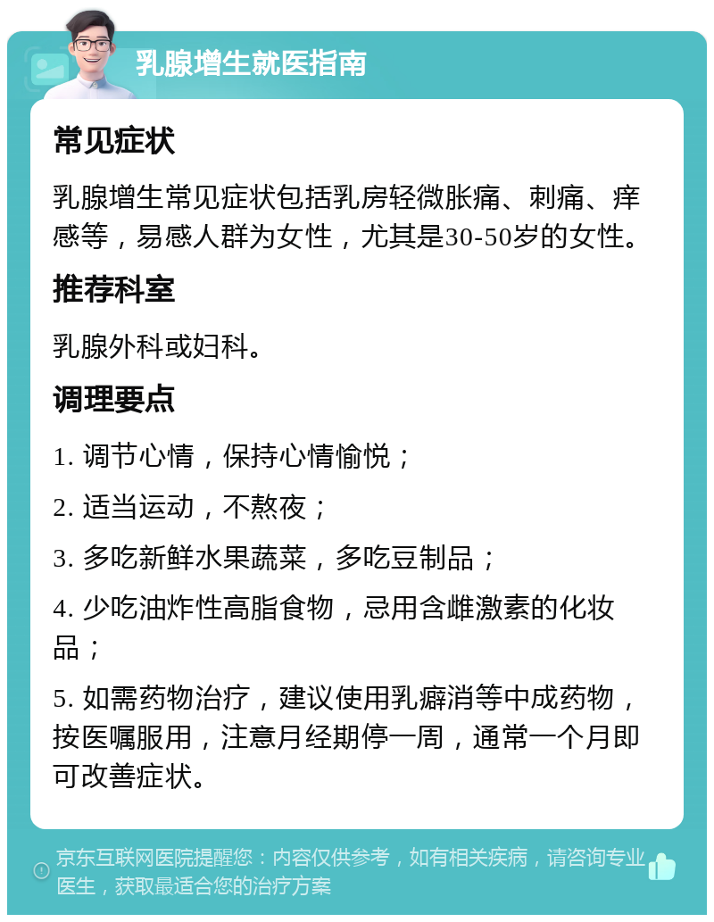 乳腺增生就医指南 常见症状 乳腺增生常见症状包括乳房轻微胀痛、刺痛、痒感等，易感人群为女性，尤其是30-50岁的女性。 推荐科室 乳腺外科或妇科。 调理要点 1. 调节心情，保持心情愉悦； 2. 适当运动，不熬夜； 3. 多吃新鲜水果蔬菜，多吃豆制品； 4. 少吃油炸性高脂食物，忌用含雌激素的化妆品； 5. 如需药物治疗，建议使用乳癖消等中成药物，按医嘱服用，注意月经期停一周，通常一个月即可改善症状。