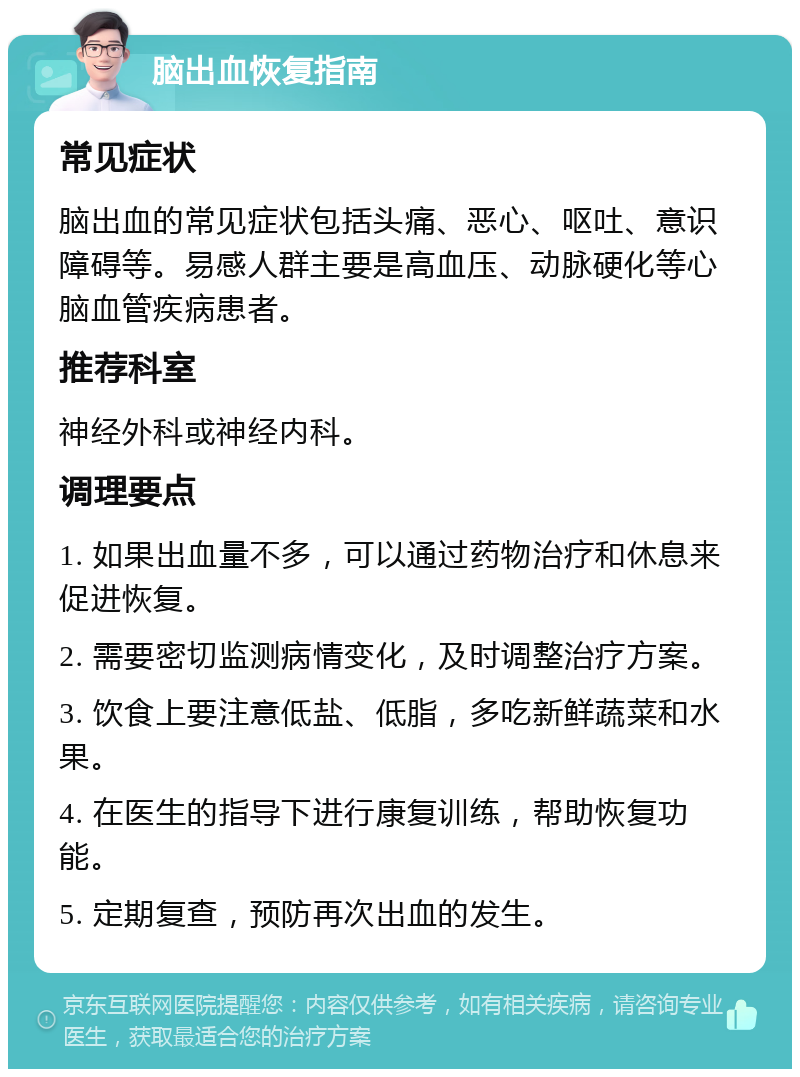 脑出血恢复指南 常见症状 脑出血的常见症状包括头痛、恶心、呕吐、意识障碍等。易感人群主要是高血压、动脉硬化等心脑血管疾病患者。 推荐科室 神经外科或神经内科。 调理要点 1. 如果出血量不多，可以通过药物治疗和休息来促进恢复。 2. 需要密切监测病情变化，及时调整治疗方案。 3. 饮食上要注意低盐、低脂，多吃新鲜蔬菜和水果。 4. 在医生的指导下进行康复训练，帮助恢复功能。 5. 定期复查，预防再次出血的发生。