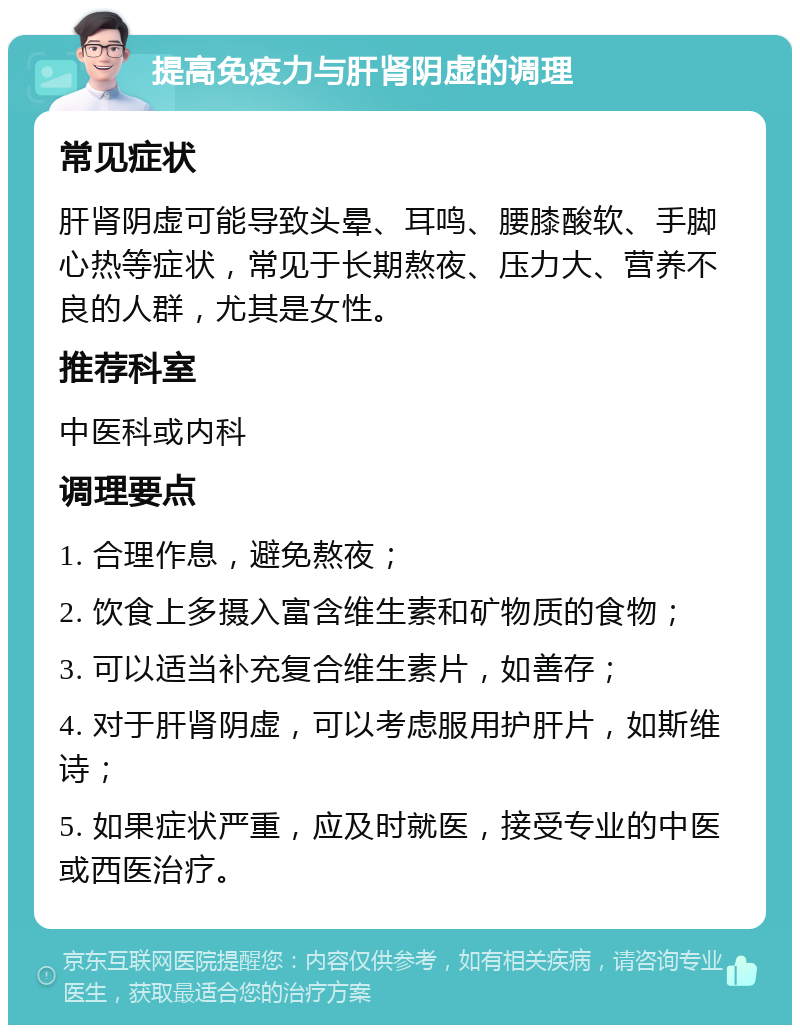 提高免疫力与肝肾阴虚的调理 常见症状 肝肾阴虚可能导致头晕、耳鸣、腰膝酸软、手脚心热等症状，常见于长期熬夜、压力大、营养不良的人群，尤其是女性。 推荐科室 中医科或内科 调理要点 1. 合理作息，避免熬夜； 2. 饮食上多摄入富含维生素和矿物质的食物； 3. 可以适当补充复合维生素片，如善存； 4. 对于肝肾阴虚，可以考虑服用护肝片，如斯维诗； 5. 如果症状严重，应及时就医，接受专业的中医或西医治疗。