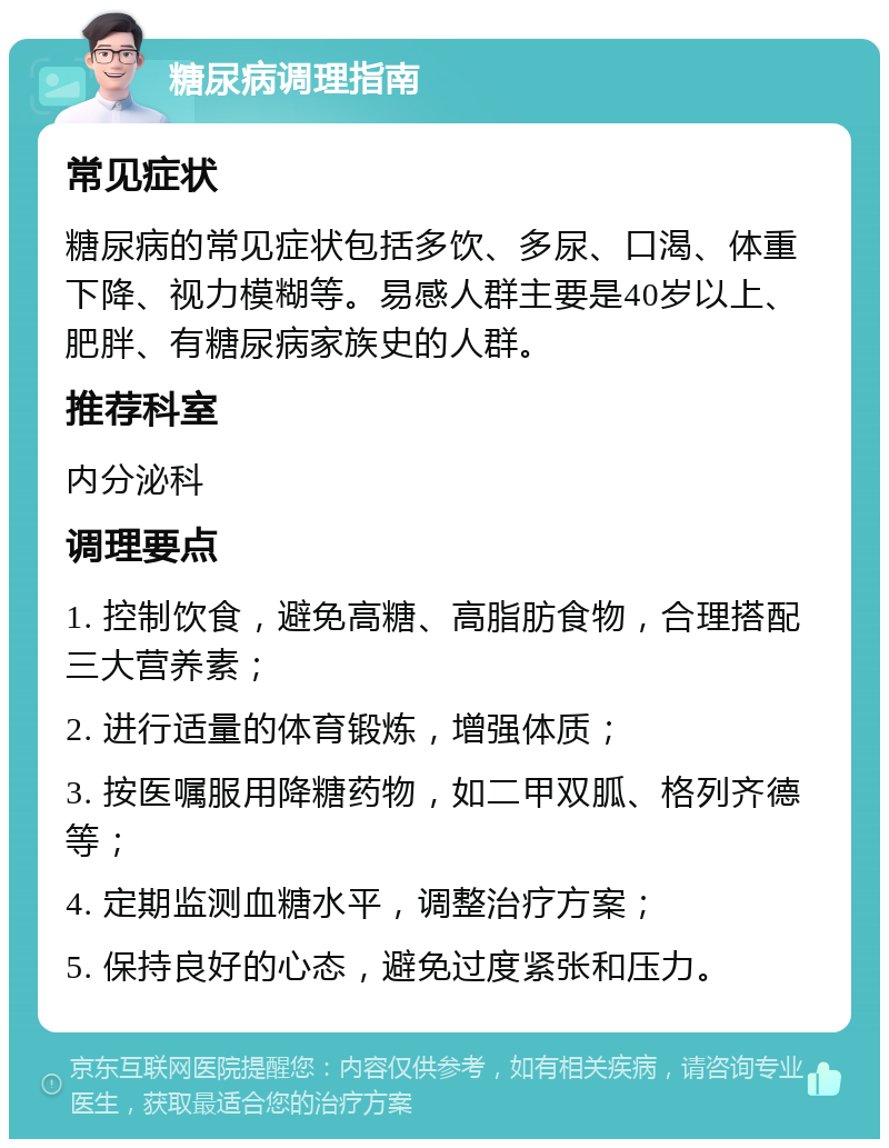 糖尿病调理指南 常见症状 糖尿病的常见症状包括多饮、多尿、口渴、体重下降、视力模糊等。易感人群主要是40岁以上、肥胖、有糖尿病家族史的人群。 推荐科室 内分泌科 调理要点 1. 控制饮食，避免高糖、高脂肪食物，合理搭配三大营养素； 2. 进行适量的体育锻炼，增强体质； 3. 按医嘱服用降糖药物，如二甲双胍、格列齐德等； 4. 定期监测血糖水平，调整治疗方案； 5. 保持良好的心态，避免过度紧张和压力。