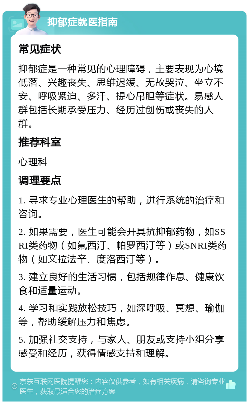 抑郁症就医指南 常见症状 抑郁症是一种常见的心理障碍，主要表现为心境低落、兴趣丧失、思维迟缓、无故哭泣、坐立不安、呼吸紧迫、多汗、提心吊胆等症状。易感人群包括长期承受压力、经历过创伤或丧失的人群。 推荐科室 心理科 调理要点 1. 寻求专业心理医生的帮助，进行系统的治疗和咨询。 2. 如果需要，医生可能会开具抗抑郁药物，如SSRI类药物（如氟西汀、帕罗西汀等）或SNRI类药物（如文拉法辛、度洛西汀等）。 3. 建立良好的生活习惯，包括规律作息、健康饮食和适量运动。 4. 学习和实践放松技巧，如深呼吸、冥想、瑜伽等，帮助缓解压力和焦虑。 5. 加强社交支持，与家人、朋友或支持小组分享感受和经历，获得情感支持和理解。