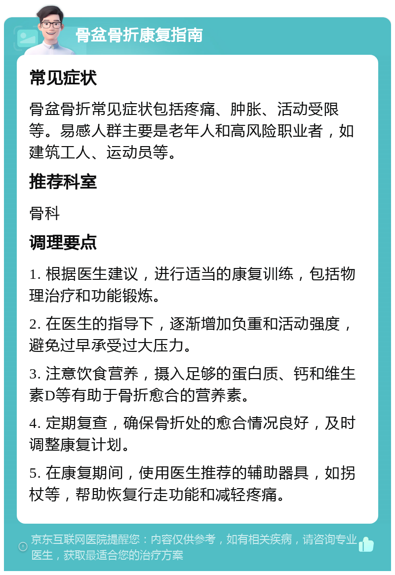 骨盆骨折康复指南 常见症状 骨盆骨折常见症状包括疼痛、肿胀、活动受限等。易感人群主要是老年人和高风险职业者，如建筑工人、运动员等。 推荐科室 骨科 调理要点 1. 根据医生建议，进行适当的康复训练，包括物理治疗和功能锻炼。 2. 在医生的指导下，逐渐增加负重和活动强度，避免过早承受过大压力。 3. 注意饮食营养，摄入足够的蛋白质、钙和维生素D等有助于骨折愈合的营养素。 4. 定期复查，确保骨折处的愈合情况良好，及时调整康复计划。 5. 在康复期间，使用医生推荐的辅助器具，如拐杖等，帮助恢复行走功能和减轻疼痛。