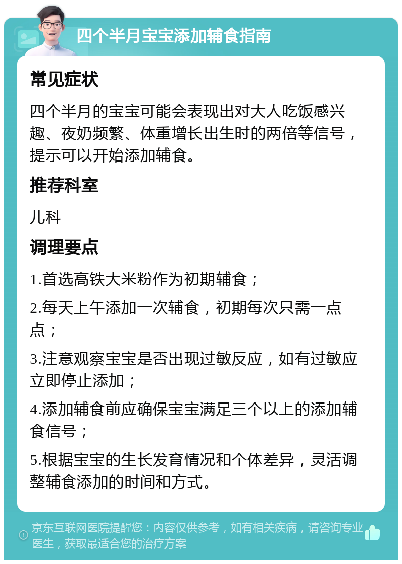 四个半月宝宝添加辅食指南 常见症状 四个半月的宝宝可能会表现出对大人吃饭感兴趣、夜奶频繁、体重增长出生时的两倍等信号，提示可以开始添加辅食。 推荐科室 儿科 调理要点 1.首选高铁大米粉作为初期辅食； 2.每天上午添加一次辅食，初期每次只需一点点； 3.注意观察宝宝是否出现过敏反应，如有过敏应立即停止添加； 4.添加辅食前应确保宝宝满足三个以上的添加辅食信号； 5.根据宝宝的生长发育情况和个体差异，灵活调整辅食添加的时间和方式。