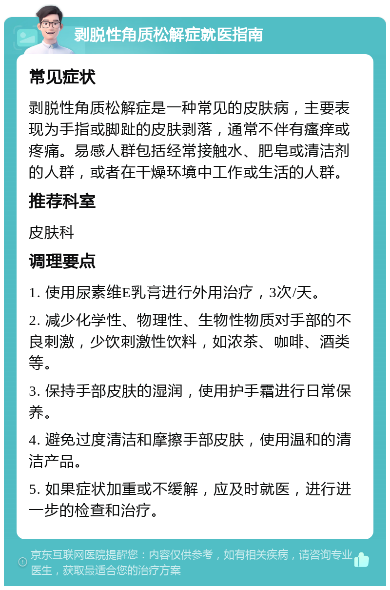 剥脱性角质松解症就医指南 常见症状 剥脱性角质松解症是一种常见的皮肤病，主要表现为手指或脚趾的皮肤剥落，通常不伴有瘙痒或疼痛。易感人群包括经常接触水、肥皂或清洁剂的人群，或者在干燥环境中工作或生活的人群。 推荐科室 皮肤科 调理要点 1. 使用尿素维E乳膏进行外用治疗，3次/天。 2. 减少化学性、物理性、生物性物质对手部的不良刺激，少饮刺激性饮料，如浓茶、咖啡、酒类等。 3. 保持手部皮肤的湿润，使用护手霜进行日常保养。 4. 避免过度清洁和摩擦手部皮肤，使用温和的清洁产品。 5. 如果症状加重或不缓解，应及时就医，进行进一步的检查和治疗。