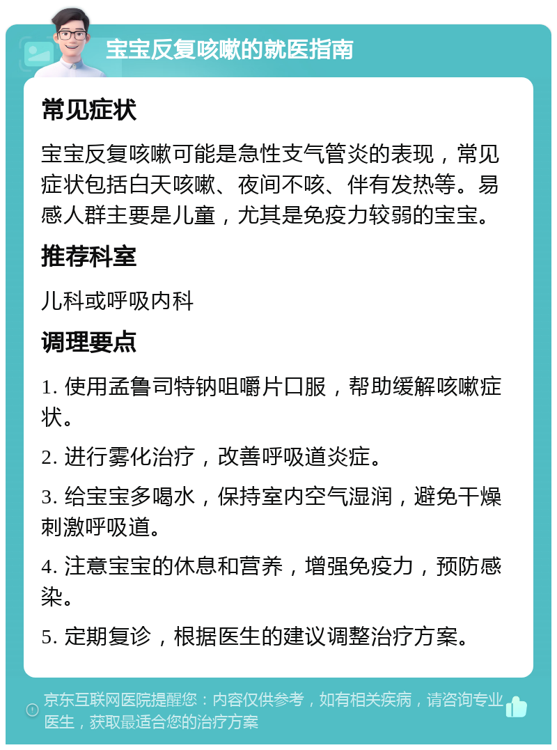 宝宝反复咳嗽的就医指南 常见症状 宝宝反复咳嗽可能是急性支气管炎的表现，常见症状包括白天咳嗽、夜间不咳、伴有发热等。易感人群主要是儿童，尤其是免疫力较弱的宝宝。 推荐科室 儿科或呼吸内科 调理要点 1. 使用孟鲁司特钠咀嚼片口服，帮助缓解咳嗽症状。 2. 进行雾化治疗，改善呼吸道炎症。 3. 给宝宝多喝水，保持室内空气湿润，避免干燥刺激呼吸道。 4. 注意宝宝的休息和营养，增强免疫力，预防感染。 5. 定期复诊，根据医生的建议调整治疗方案。