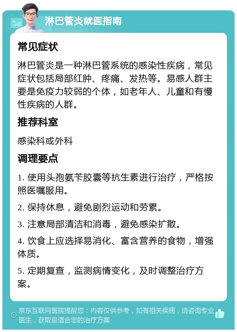 淋巴管炎就医指南 常见症状 淋巴管炎是一种淋巴管系统的感染性疾病，常见症状包括局部红肿、疼痛、发热等。易感人群主要是免疫力较弱的个体，如老年人、儿童和有慢性疾病的人群。 推荐科室 感染科或外科 调理要点 1. 使用头孢氨苄胶囊等抗生素进行治疗，严格按照医嘱服用。 2. 保持休息，避免剧烈运动和劳累。 3. 注意局部清洁和消毒，避免感染扩散。 4. 饮食上应选择易消化、富含营养的食物，增强体质。 5. 定期复查，监测病情变化，及时调整治疗方案。