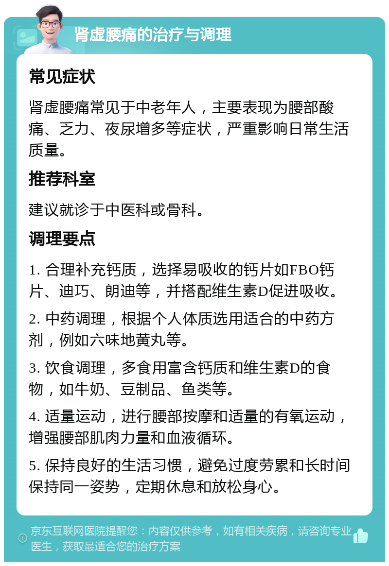 肾虚腰痛的治疗与调理 常见症状 肾虚腰痛常见于中老年人，主要表现为腰部酸痛、乏力、夜尿增多等症状，严重影响日常生活质量。 推荐科室 建议就诊于中医科或骨科。 调理要点 1. 合理补充钙质，选择易吸收的钙片如FBO钙片、迪巧、朗迪等，并搭配维生素D促进吸收。 2. 中药调理，根据个人体质选用适合的中药方剂，例如六味地黄丸等。 3. 饮食调理，多食用富含钙质和维生素D的食物，如牛奶、豆制品、鱼类等。 4. 适量运动，进行腰部按摩和适量的有氧运动，增强腰部肌肉力量和血液循环。 5. 保持良好的生活习惯，避免过度劳累和长时间保持同一姿势，定期休息和放松身心。