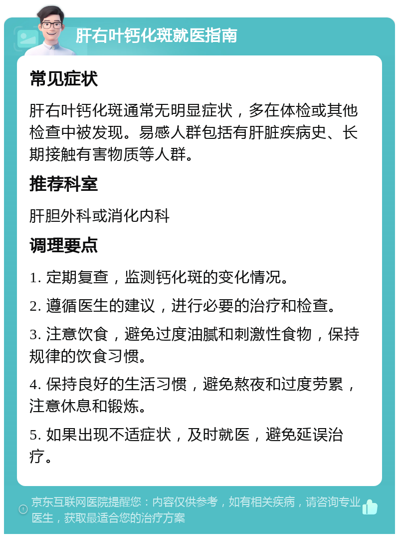 肝右叶钙化斑就医指南 常见症状 肝右叶钙化斑通常无明显症状，多在体检或其他检查中被发现。易感人群包括有肝脏疾病史、长期接触有害物质等人群。 推荐科室 肝胆外科或消化内科 调理要点 1. 定期复查，监测钙化斑的变化情况。 2. 遵循医生的建议，进行必要的治疗和检查。 3. 注意饮食，避免过度油腻和刺激性食物，保持规律的饮食习惯。 4. 保持良好的生活习惯，避免熬夜和过度劳累，注意休息和锻炼。 5. 如果出现不适症状，及时就医，避免延误治疗。