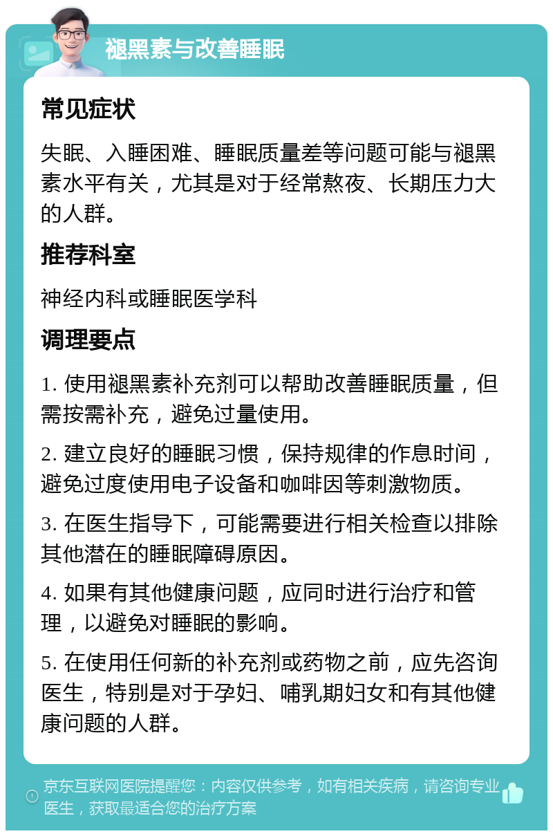 褪黑素与改善睡眠 常见症状 失眠、入睡困难、睡眠质量差等问题可能与褪黑素水平有关，尤其是对于经常熬夜、长期压力大的人群。 推荐科室 神经内科或睡眠医学科 调理要点 1. 使用褪黑素补充剂可以帮助改善睡眠质量，但需按需补充，避免过量使用。 2. 建立良好的睡眠习惯，保持规律的作息时间，避免过度使用电子设备和咖啡因等刺激物质。 3. 在医生指导下，可能需要进行相关检查以排除其他潜在的睡眠障碍原因。 4. 如果有其他健康问题，应同时进行治疗和管理，以避免对睡眠的影响。 5. 在使用任何新的补充剂或药物之前，应先咨询医生，特别是对于孕妇、哺乳期妇女和有其他健康问题的人群。