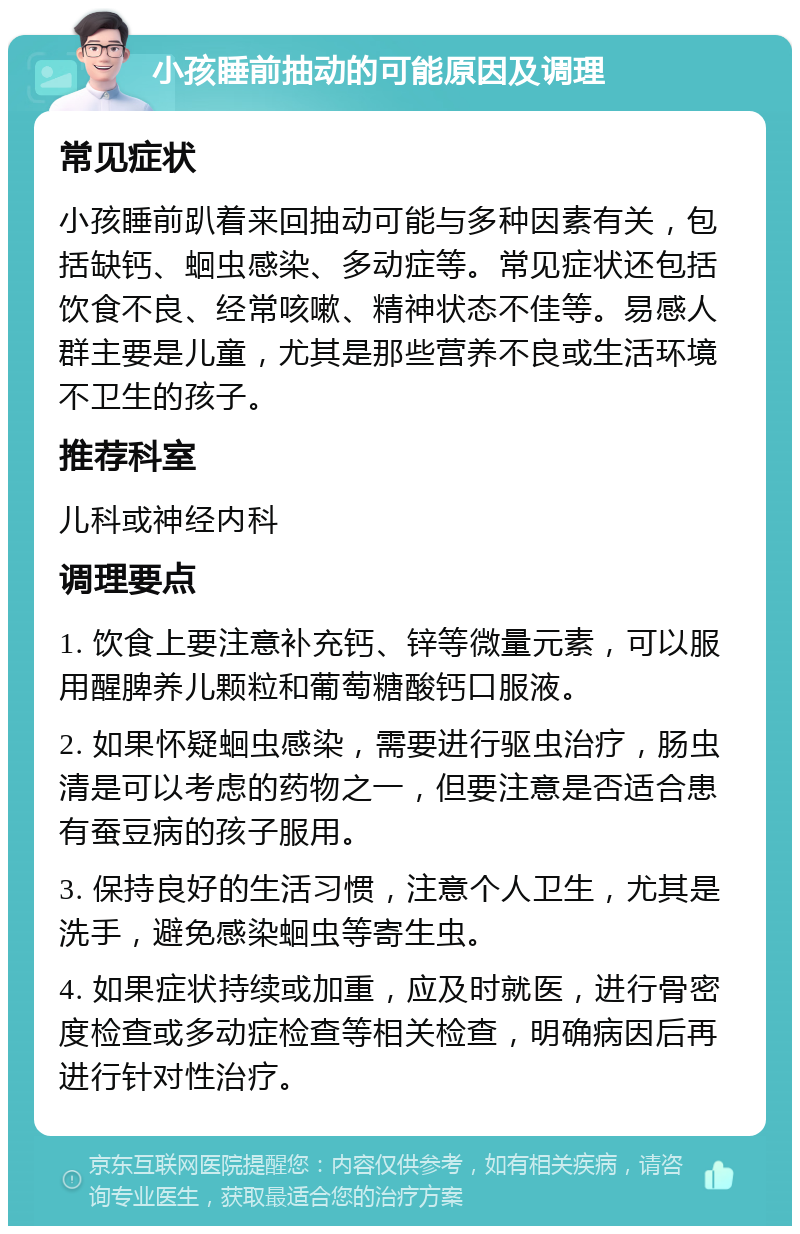 小孩睡前抽动的可能原因及调理 常见症状 小孩睡前趴着来回抽动可能与多种因素有关，包括缺钙、蛔虫感染、多动症等。常见症状还包括饮食不良、经常咳嗽、精神状态不佳等。易感人群主要是儿童，尤其是那些营养不良或生活环境不卫生的孩子。 推荐科室 儿科或神经内科 调理要点 1. 饮食上要注意补充钙、锌等微量元素，可以服用醒脾养儿颗粒和葡萄糖酸钙口服液。 2. 如果怀疑蛔虫感染，需要进行驱虫治疗，肠虫清是可以考虑的药物之一，但要注意是否适合患有蚕豆病的孩子服用。 3. 保持良好的生活习惯，注意个人卫生，尤其是洗手，避免感染蛔虫等寄生虫。 4. 如果症状持续或加重，应及时就医，进行骨密度检查或多动症检查等相关检查，明确病因后再进行针对性治疗。