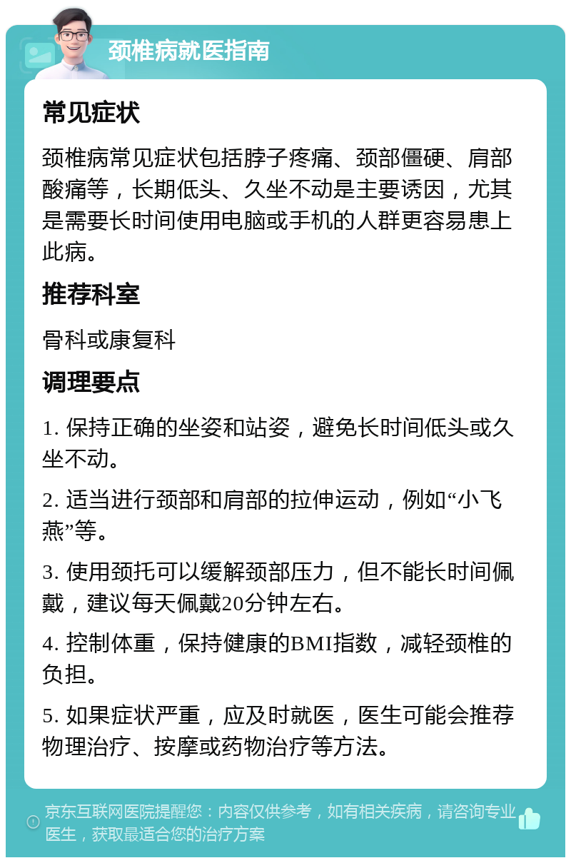 颈椎病就医指南 常见症状 颈椎病常见症状包括脖子疼痛、颈部僵硬、肩部酸痛等，长期低头、久坐不动是主要诱因，尤其是需要长时间使用电脑或手机的人群更容易患上此病。 推荐科室 骨科或康复科 调理要点 1. 保持正确的坐姿和站姿，避免长时间低头或久坐不动。 2. 适当进行颈部和肩部的拉伸运动，例如“小飞燕”等。 3. 使用颈托可以缓解颈部压力，但不能长时间佩戴，建议每天佩戴20分钟左右。 4. 控制体重，保持健康的BMI指数，减轻颈椎的负担。 5. 如果症状严重，应及时就医，医生可能会推荐物理治疗、按摩或药物治疗等方法。