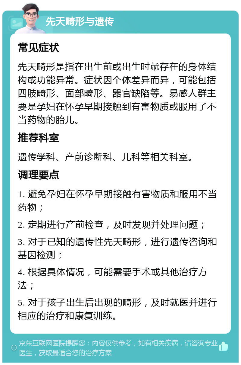 先天畸形与遗传 常见症状 先天畸形是指在出生前或出生时就存在的身体结构或功能异常。症状因个体差异而异，可能包括四肢畸形、面部畸形、器官缺陷等。易感人群主要是孕妇在怀孕早期接触到有害物质或服用了不当药物的胎儿。 推荐科室 遗传学科、产前诊断科、儿科等相关科室。 调理要点 1. 避免孕妇在怀孕早期接触有害物质和服用不当药物； 2. 定期进行产前检查，及时发现并处理问题； 3. 对于已知的遗传性先天畸形，进行遗传咨询和基因检测； 4. 根据具体情况，可能需要手术或其他治疗方法； 5. 对于孩子出生后出现的畸形，及时就医并进行相应的治疗和康复训练。