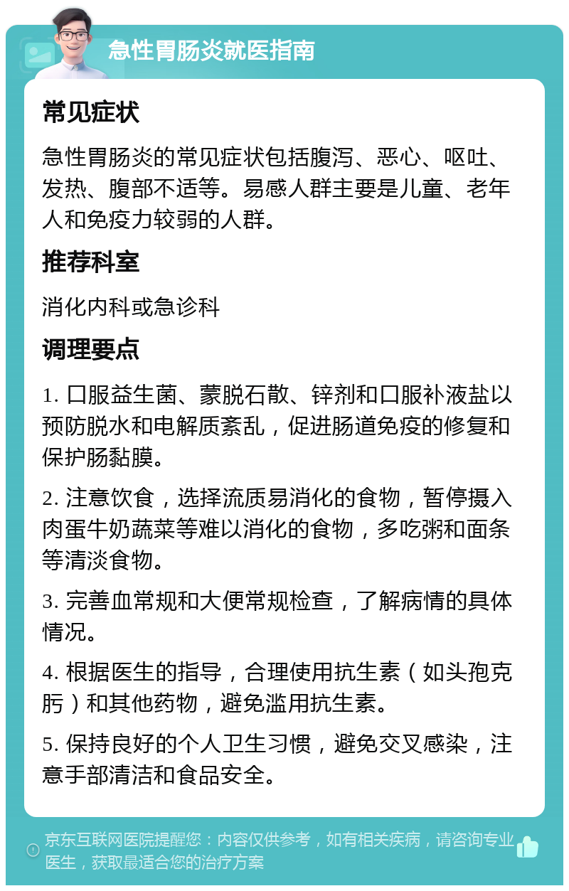 急性胃肠炎就医指南 常见症状 急性胃肠炎的常见症状包括腹泻、恶心、呕吐、发热、腹部不适等。易感人群主要是儿童、老年人和免疫力较弱的人群。 推荐科室 消化内科或急诊科 调理要点 1. 口服益生菌、蒙脱石散、锌剂和口服补液盐以预防脱水和电解质紊乱，促进肠道免疫的修复和保护肠黏膜。 2. 注意饮食，选择流质易消化的食物，暂停摄入肉蛋牛奶蔬菜等难以消化的食物，多吃粥和面条等清淡食物。 3. 完善血常规和大便常规检查，了解病情的具体情况。 4. 根据医生的指导，合理使用抗生素（如头孢克肟）和其他药物，避免滥用抗生素。 5. 保持良好的个人卫生习惯，避免交叉感染，注意手部清洁和食品安全。