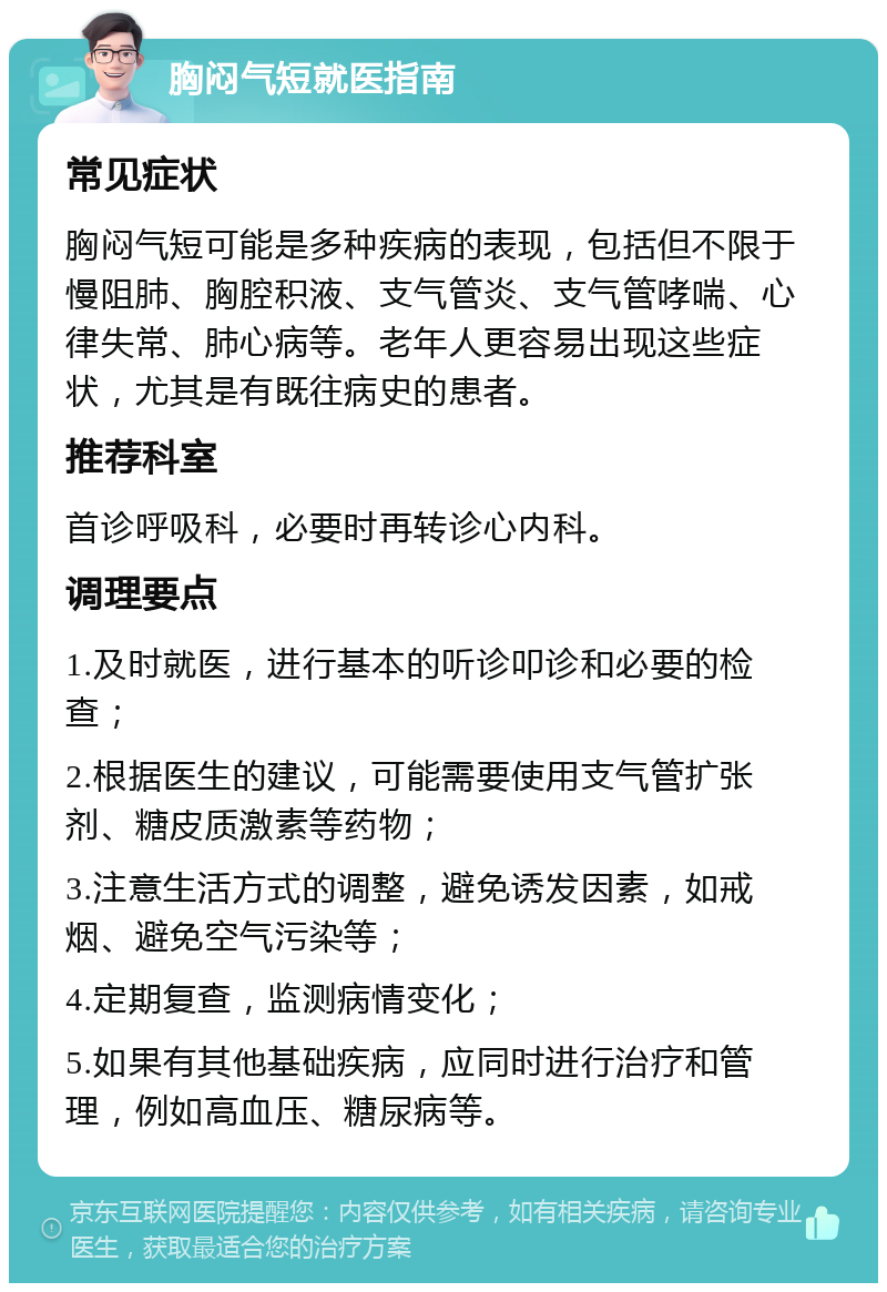 胸闷气短就医指南 常见症状 胸闷气短可能是多种疾病的表现，包括但不限于慢阻肺、胸腔积液、支气管炎、支气管哮喘、心律失常、肺心病等。老年人更容易出现这些症状，尤其是有既往病史的患者。 推荐科室 首诊呼吸科，必要时再转诊心内科。 调理要点 1.及时就医，进行基本的听诊叩诊和必要的检查； 2.根据医生的建议，可能需要使用支气管扩张剂、糖皮质激素等药物； 3.注意生活方式的调整，避免诱发因素，如戒烟、避免空气污染等； 4.定期复查，监测病情变化； 5.如果有其他基础疾病，应同时进行治疗和管理，例如高血压、糖尿病等。