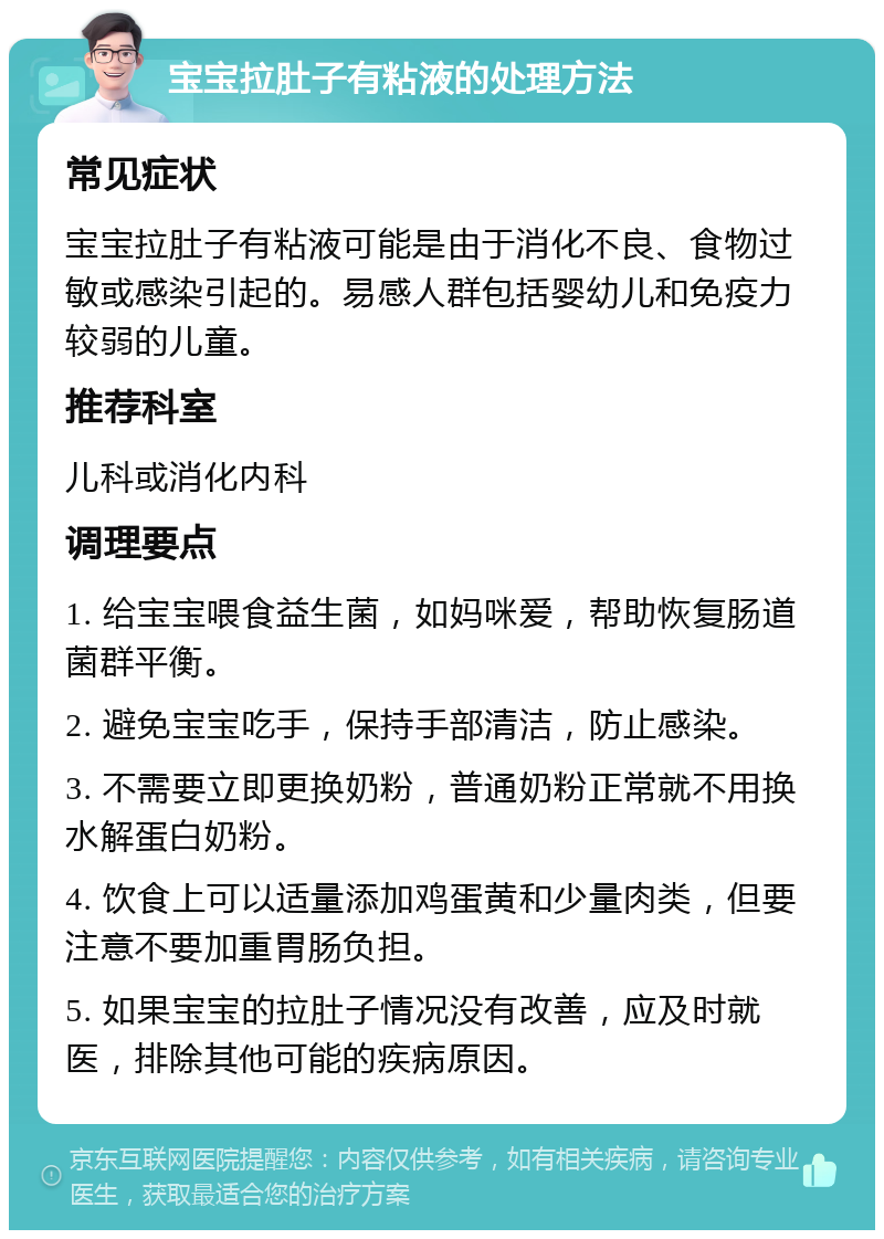 宝宝拉肚子有粘液的处理方法 常见症状 宝宝拉肚子有粘液可能是由于消化不良、食物过敏或感染引起的。易感人群包括婴幼儿和免疫力较弱的儿童。 推荐科室 儿科或消化内科 调理要点 1. 给宝宝喂食益生菌，如妈咪爱，帮助恢复肠道菌群平衡。 2. 避免宝宝吃手，保持手部清洁，防止感染。 3. 不需要立即更换奶粉，普通奶粉正常就不用换水解蛋白奶粉。 4. 饮食上可以适量添加鸡蛋黄和少量肉类，但要注意不要加重胃肠负担。 5. 如果宝宝的拉肚子情况没有改善，应及时就医，排除其他可能的疾病原因。