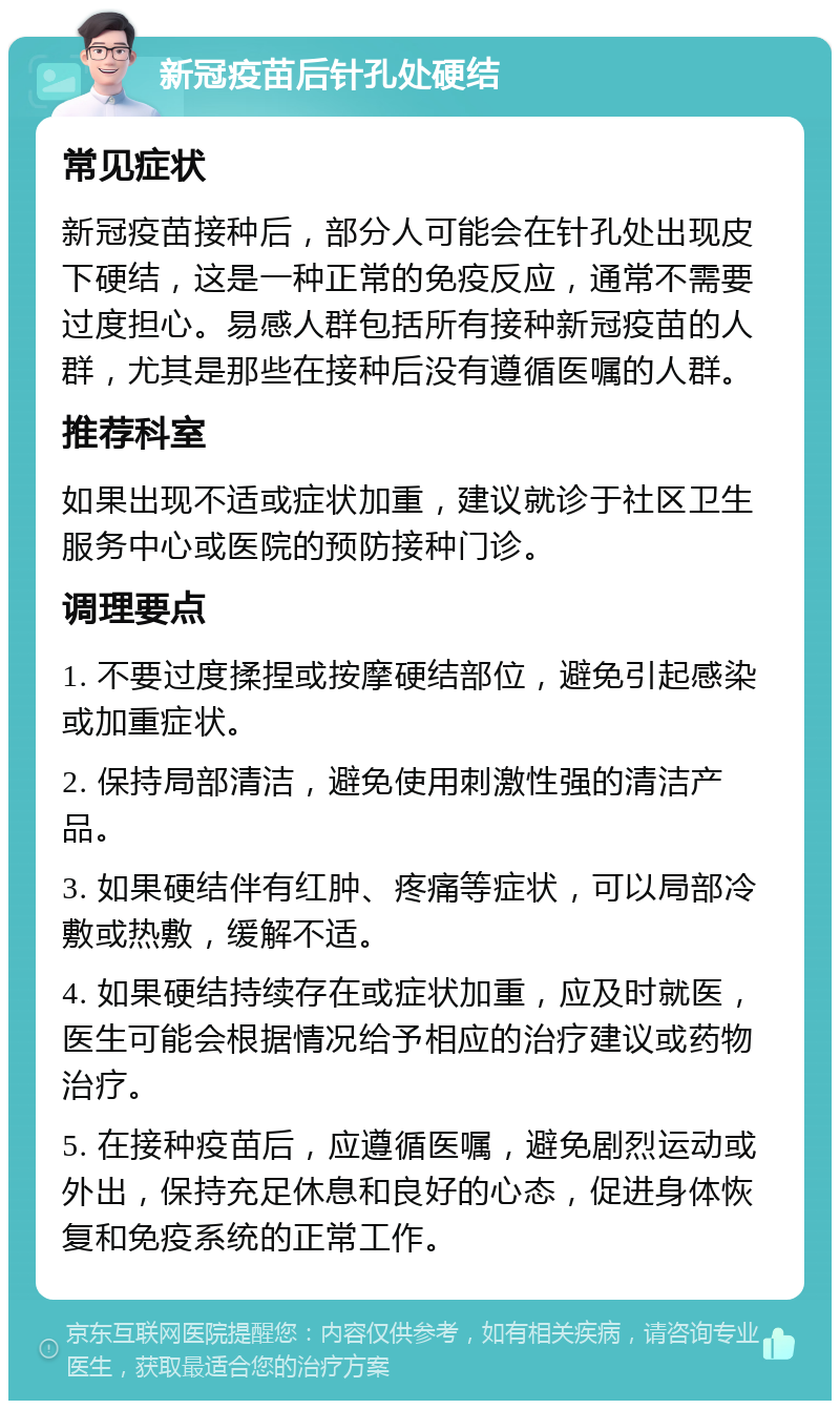 新冠疫苗后针孔处硬结 常见症状 新冠疫苗接种后，部分人可能会在针孔处出现皮下硬结，这是一种正常的免疫反应，通常不需要过度担心。易感人群包括所有接种新冠疫苗的人群，尤其是那些在接种后没有遵循医嘱的人群。 推荐科室 如果出现不适或症状加重，建议就诊于社区卫生服务中心或医院的预防接种门诊。 调理要点 1. 不要过度揉捏或按摩硬结部位，避免引起感染或加重症状。 2. 保持局部清洁，避免使用刺激性强的清洁产品。 3. 如果硬结伴有红肿、疼痛等症状，可以局部冷敷或热敷，缓解不适。 4. 如果硬结持续存在或症状加重，应及时就医，医生可能会根据情况给予相应的治疗建议或药物治疗。 5. 在接种疫苗后，应遵循医嘱，避免剧烈运动或外出，保持充足休息和良好的心态，促进身体恢复和免疫系统的正常工作。