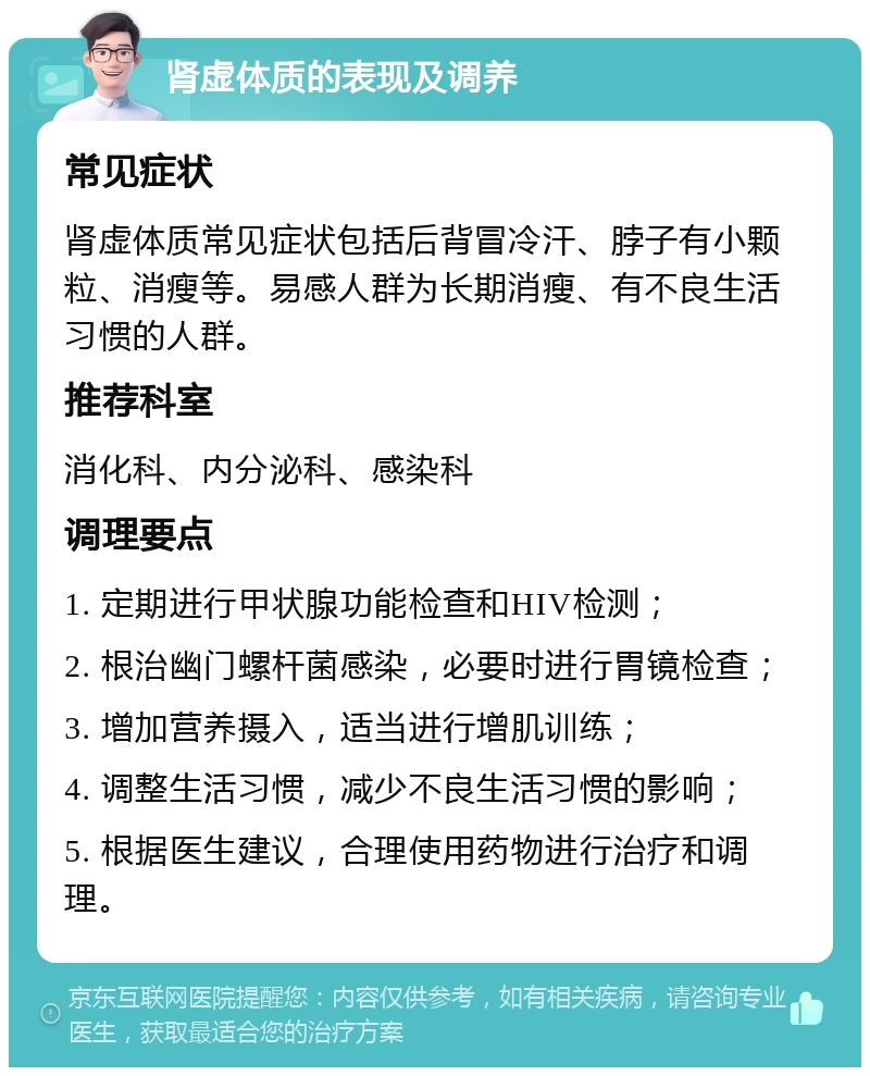 肾虚体质的表现及调养 常见症状 肾虚体质常见症状包括后背冒冷汗、脖子有小颗粒、消瘦等。易感人群为长期消瘦、有不良生活习惯的人群。 推荐科室 消化科、内分泌科、感染科 调理要点 1. 定期进行甲状腺功能检查和HIV检测； 2. 根治幽门螺杆菌感染，必要时进行胃镜检查； 3. 增加营养摄入，适当进行增肌训练； 4. 调整生活习惯，减少不良生活习惯的影响； 5. 根据医生建议，合理使用药物进行治疗和调理。