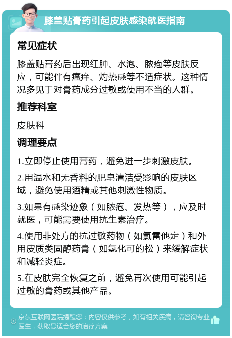 膝盖贴膏药引起皮肤感染就医指南 常见症状 膝盖贴膏药后出现红肿、水泡、脓疱等皮肤反应，可能伴有瘙痒、灼热感等不适症状。这种情况多见于对膏药成分过敏或使用不当的人群。 推荐科室 皮肤科 调理要点 1.立即停止使用膏药，避免进一步刺激皮肤。 2.用温水和无香料的肥皂清洁受影响的皮肤区域，避免使用酒精或其他刺激性物质。 3.如果有感染迹象（如脓疱、发热等），应及时就医，可能需要使用抗生素治疗。 4.使用非处方的抗过敏药物（如氯雷他定）和外用皮质类固醇药膏（如氢化可的松）来缓解症状和减轻炎症。 5.在皮肤完全恢复之前，避免再次使用可能引起过敏的膏药或其他产品。
