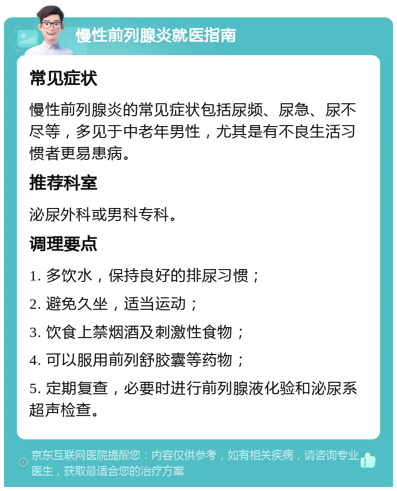 慢性前列腺炎就医指南 常见症状 慢性前列腺炎的常见症状包括尿频、尿急、尿不尽等，多见于中老年男性，尤其是有不良生活习惯者更易患病。 推荐科室 泌尿外科或男科专科。 调理要点 1. 多饮水，保持良好的排尿习惯； 2. 避免久坐，适当运动； 3. 饮食上禁烟酒及刺激性食物； 4. 可以服用前列舒胶囊等药物； 5. 定期复查，必要时进行前列腺液化验和泌尿系超声检查。