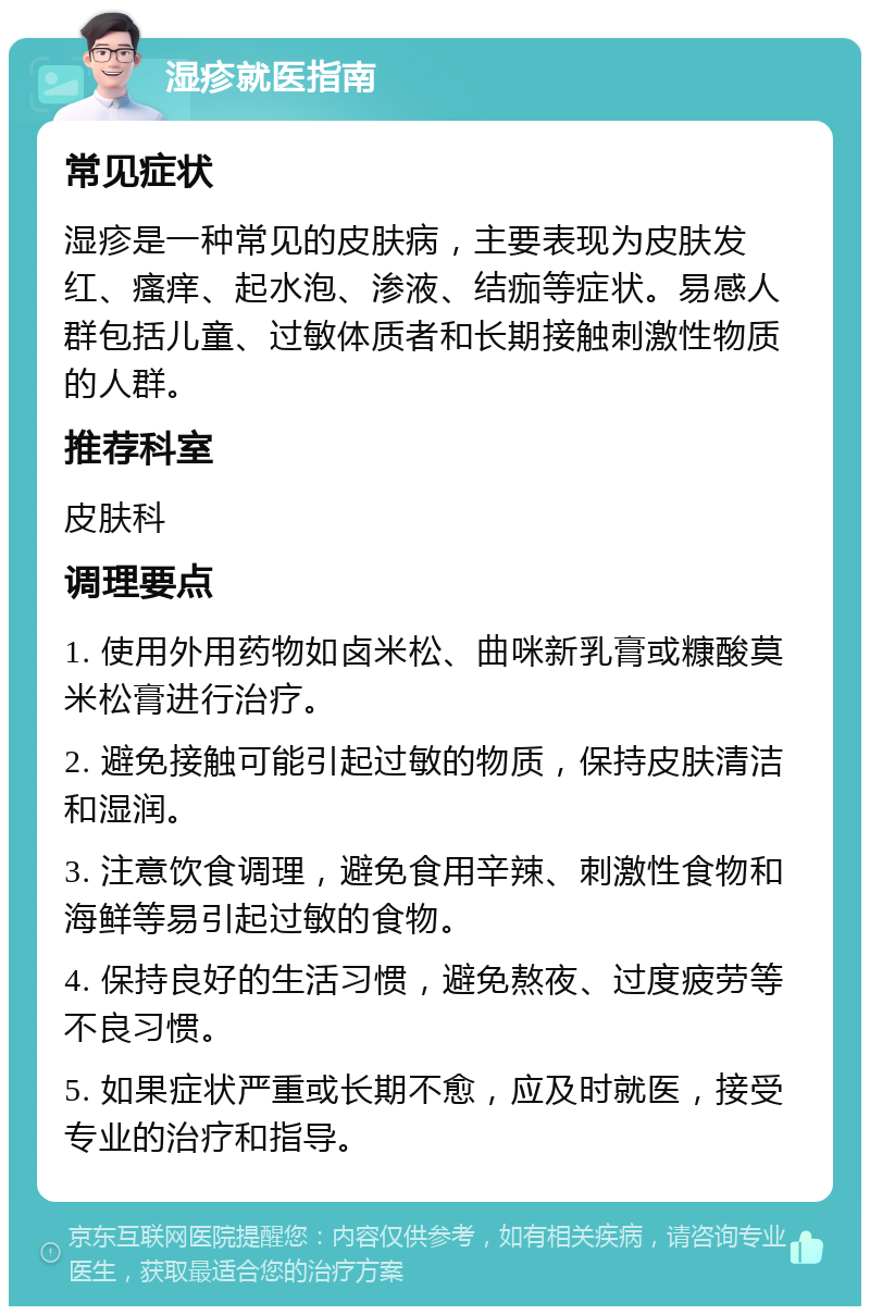 湿疹就医指南 常见症状 湿疹是一种常见的皮肤病，主要表现为皮肤发红、瘙痒、起水泡、渗液、结痂等症状。易感人群包括儿童、过敏体质者和长期接触刺激性物质的人群。 推荐科室 皮肤科 调理要点 1. 使用外用药物如卤米松、曲咪新乳膏或糠酸莫米松膏进行治疗。 2. 避免接触可能引起过敏的物质，保持皮肤清洁和湿润。 3. 注意饮食调理，避免食用辛辣、刺激性食物和海鲜等易引起过敏的食物。 4. 保持良好的生活习惯，避免熬夜、过度疲劳等不良习惯。 5. 如果症状严重或长期不愈，应及时就医，接受专业的治疗和指导。