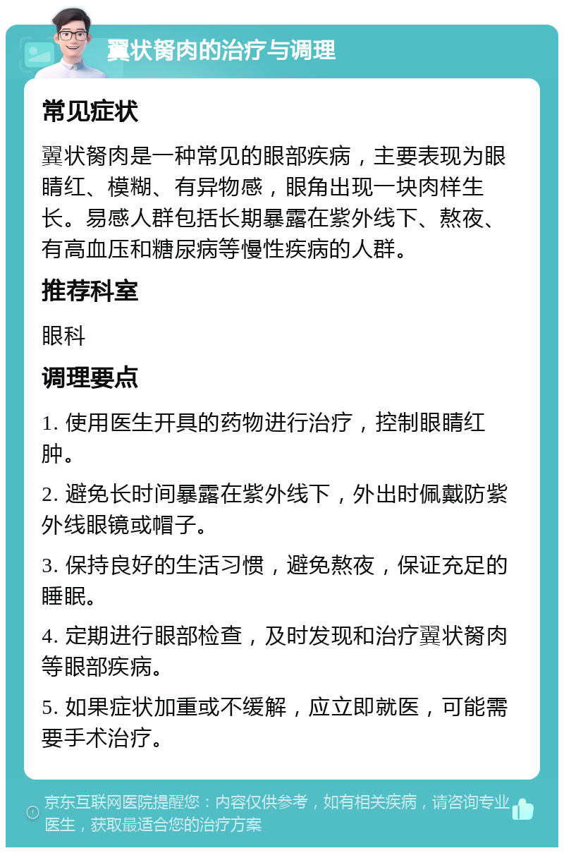 翼状胬肉的治疗与调理 常见症状 翼状胬肉是一种常见的眼部疾病，主要表现为眼睛红、模糊、有异物感，眼角出现一块肉样生长。易感人群包括长期暴露在紫外线下、熬夜、有高血压和糖尿病等慢性疾病的人群。 推荐科室 眼科 调理要点 1. 使用医生开具的药物进行治疗，控制眼睛红肿。 2. 避免长时间暴露在紫外线下，外出时佩戴防紫外线眼镜或帽子。 3. 保持良好的生活习惯，避免熬夜，保证充足的睡眠。 4. 定期进行眼部检查，及时发现和治疗翼状胬肉等眼部疾病。 5. 如果症状加重或不缓解，应立即就医，可能需要手术治疗。