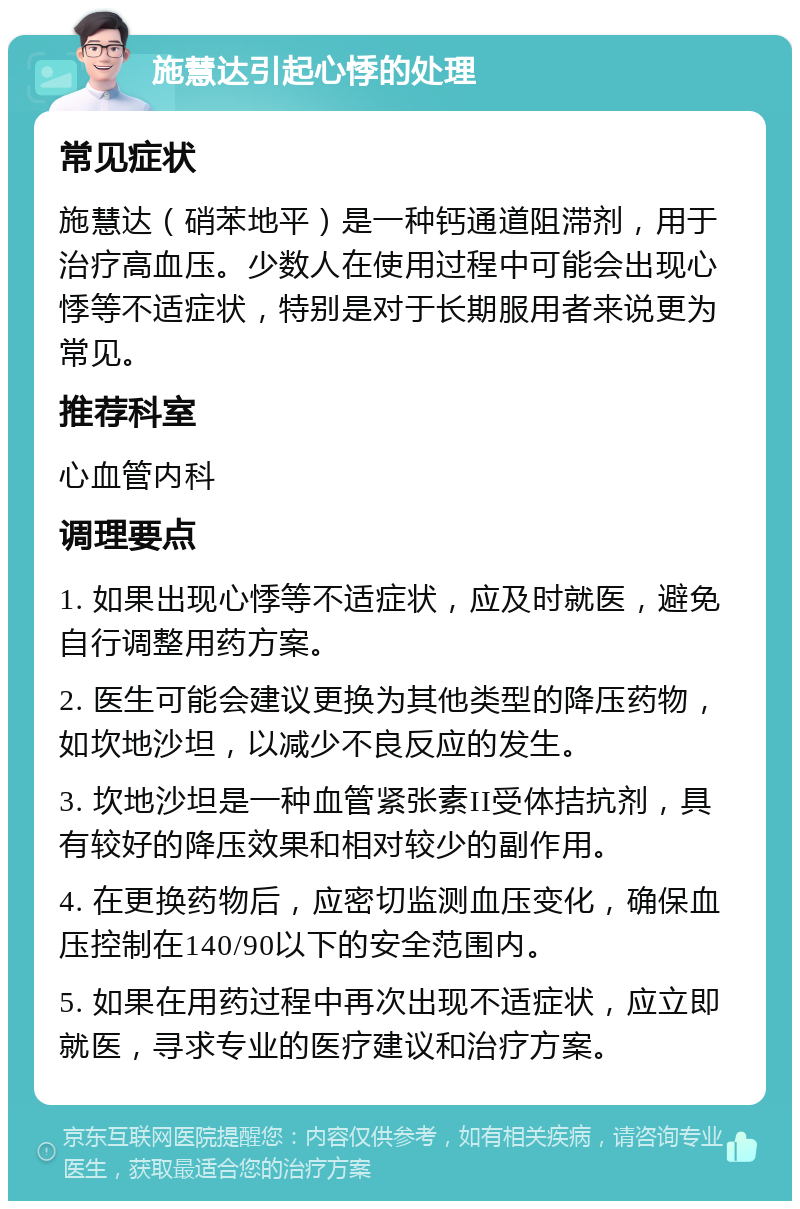 施慧达引起心悸的处理 常见症状 施慧达（硝苯地平）是一种钙通道阻滞剂，用于治疗高血压。少数人在使用过程中可能会出现心悸等不适症状，特别是对于长期服用者来说更为常见。 推荐科室 心血管内科 调理要点 1. 如果出现心悸等不适症状，应及时就医，避免自行调整用药方案。 2. 医生可能会建议更换为其他类型的降压药物，如坎地沙坦，以减少不良反应的发生。 3. 坎地沙坦是一种血管紧张素II受体拮抗剂，具有较好的降压效果和相对较少的副作用。 4. 在更换药物后，应密切监测血压变化，确保血压控制在140/90以下的安全范围内。 5. 如果在用药过程中再次出现不适症状，应立即就医，寻求专业的医疗建议和治疗方案。