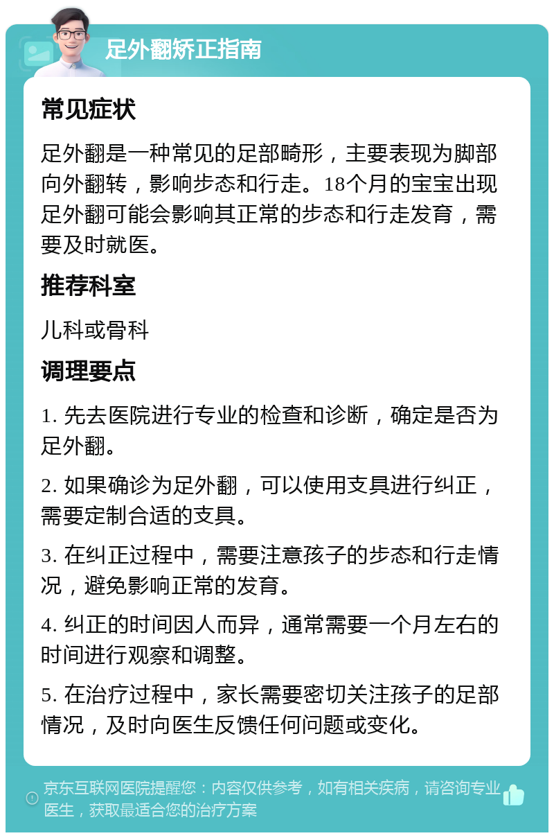 足外翻矫正指南 常见症状 足外翻是一种常见的足部畸形，主要表现为脚部向外翻转，影响步态和行走。18个月的宝宝出现足外翻可能会影响其正常的步态和行走发育，需要及时就医。 推荐科室 儿科或骨科 调理要点 1. 先去医院进行专业的检查和诊断，确定是否为足外翻。 2. 如果确诊为足外翻，可以使用支具进行纠正，需要定制合适的支具。 3. 在纠正过程中，需要注意孩子的步态和行走情况，避免影响正常的发育。 4. 纠正的时间因人而异，通常需要一个月左右的时间进行观察和调整。 5. 在治疗过程中，家长需要密切关注孩子的足部情况，及时向医生反馈任何问题或变化。