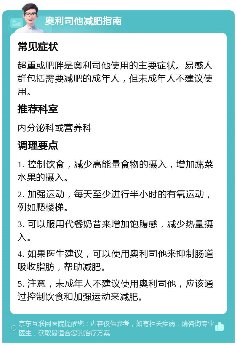 奥利司他减肥指南 常见症状 超重或肥胖是奥利司他使用的主要症状。易感人群包括需要减肥的成年人，但未成年人不建议使用。 推荐科室 内分泌科或营养科 调理要点 1. 控制饮食，减少高能量食物的摄入，增加蔬菜水果的摄入。 2. 加强运动，每天至少进行半小时的有氧运动，例如爬楼梯。 3. 可以服用代餐奶昔来增加饱腹感，减少热量摄入。 4. 如果医生建议，可以使用奥利司他来抑制肠道吸收脂肪，帮助减肥。 5. 注意，未成年人不建议使用奥利司他，应该通过控制饮食和加强运动来减肥。