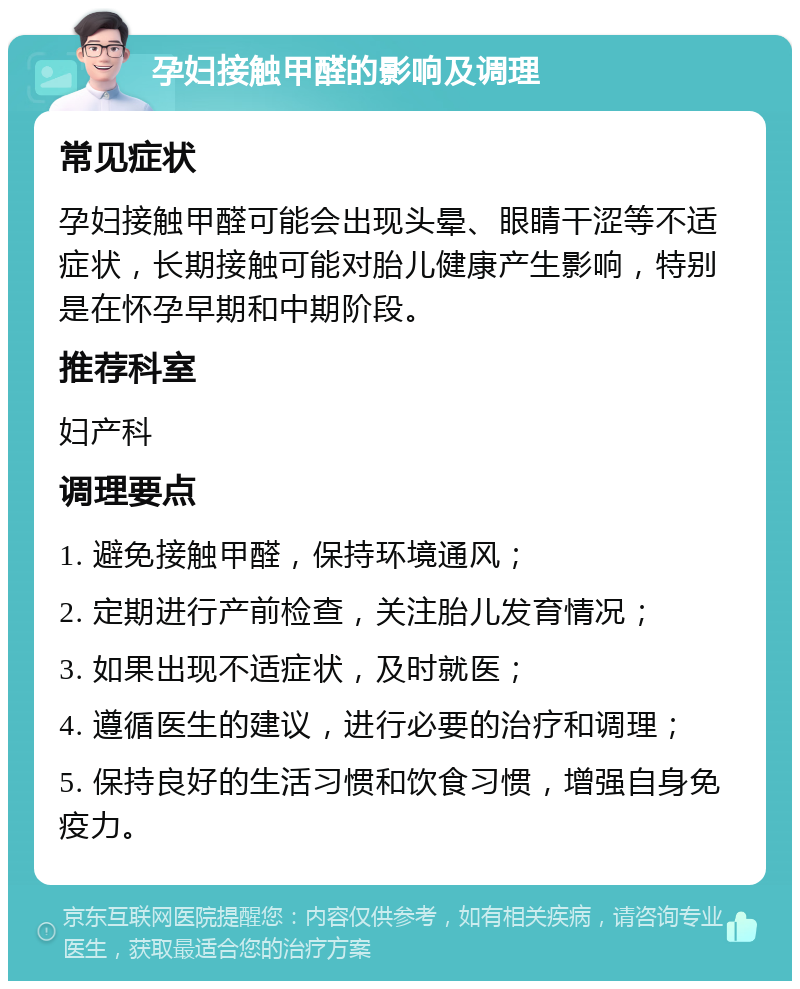 孕妇接触甲醛的影响及调理 常见症状 孕妇接触甲醛可能会出现头晕、眼睛干涩等不适症状，长期接触可能对胎儿健康产生影响，特别是在怀孕早期和中期阶段。 推荐科室 妇产科 调理要点 1. 避免接触甲醛，保持环境通风； 2. 定期进行产前检查，关注胎儿发育情况； 3. 如果出现不适症状，及时就医； 4. 遵循医生的建议，进行必要的治疗和调理； 5. 保持良好的生活习惯和饮食习惯，增强自身免疫力。