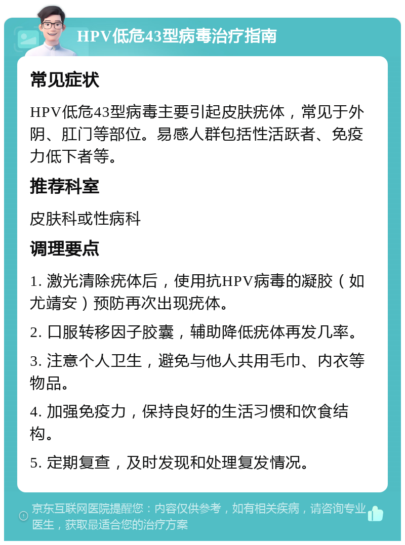 HPV低危43型病毒治疗指南 常见症状 HPV低危43型病毒主要引起皮肤疣体，常见于外阴、肛门等部位。易感人群包括性活跃者、免疫力低下者等。 推荐科室 皮肤科或性病科 调理要点 1. 激光清除疣体后，使用抗HPV病毒的凝胶（如尤靖安）预防再次出现疣体。 2. 口服转移因子胶囊，辅助降低疣体再发几率。 3. 注意个人卫生，避免与他人共用毛巾、内衣等物品。 4. 加强免疫力，保持良好的生活习惯和饮食结构。 5. 定期复查，及时发现和处理复发情况。