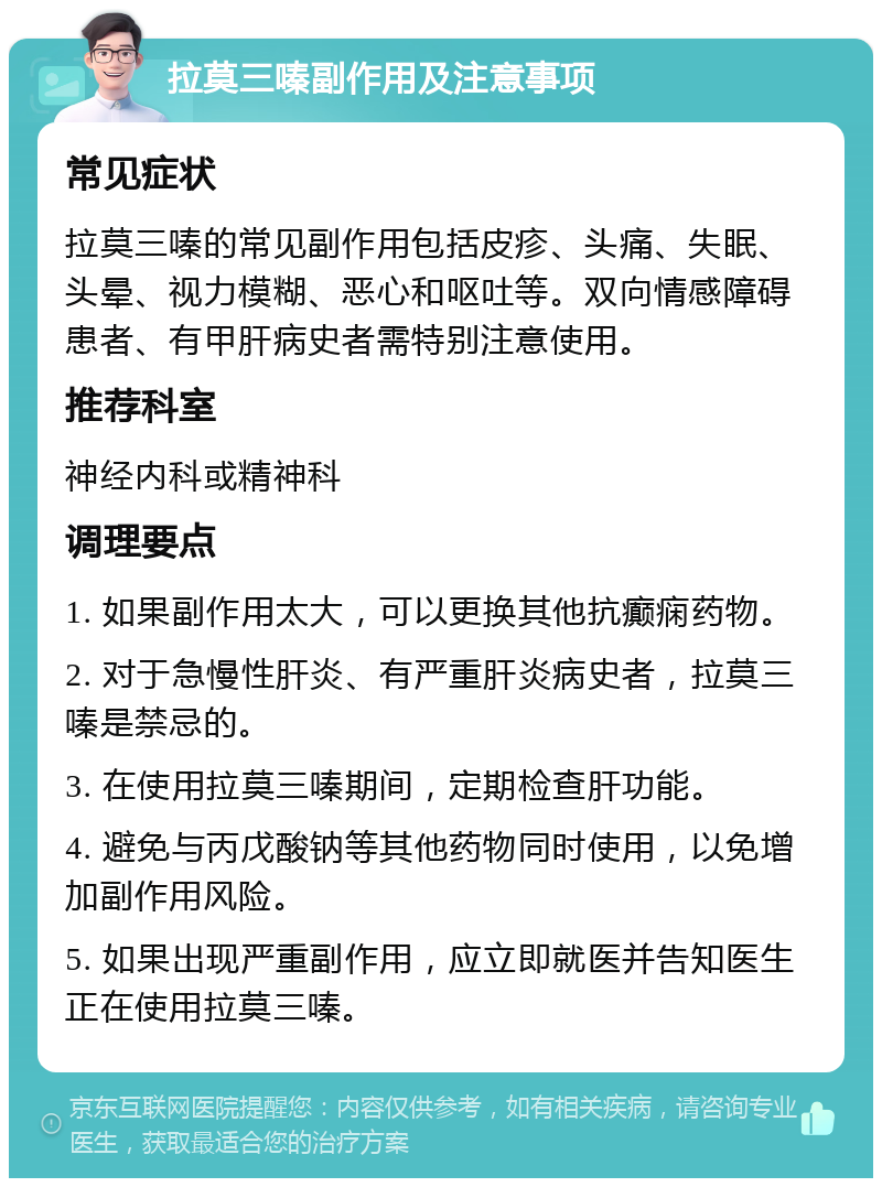 拉莫三嗪副作用及注意事项 常见症状 拉莫三嗪的常见副作用包括皮疹、头痛、失眠、头晕、视力模糊、恶心和呕吐等。双向情感障碍患者、有甲肝病史者需特别注意使用。 推荐科室 神经内科或精神科 调理要点 1. 如果副作用太大，可以更换其他抗癫痫药物。 2. 对于急慢性肝炎、有严重肝炎病史者，拉莫三嗪是禁忌的。 3. 在使用拉莫三嗪期间，定期检查肝功能。 4. 避免与丙戊酸钠等其他药物同时使用，以免增加副作用风险。 5. 如果出现严重副作用，应立即就医并告知医生正在使用拉莫三嗪。