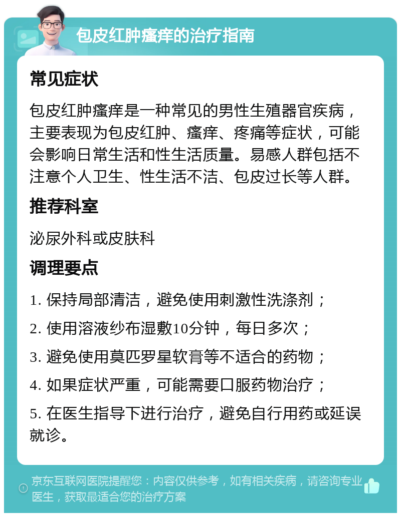 包皮红肿瘙痒的治疗指南 常见症状 包皮红肿瘙痒是一种常见的男性生殖器官疾病，主要表现为包皮红肿、瘙痒、疼痛等症状，可能会影响日常生活和性生活质量。易感人群包括不注意个人卫生、性生活不洁、包皮过长等人群。 推荐科室 泌尿外科或皮肤科 调理要点 1. 保持局部清洁，避免使用刺激性洗涤剂； 2. 使用溶液纱布湿敷10分钟，每日多次； 3. 避免使用莫匹罗星软膏等不适合的药物； 4. 如果症状严重，可能需要口服药物治疗； 5. 在医生指导下进行治疗，避免自行用药或延误就诊。