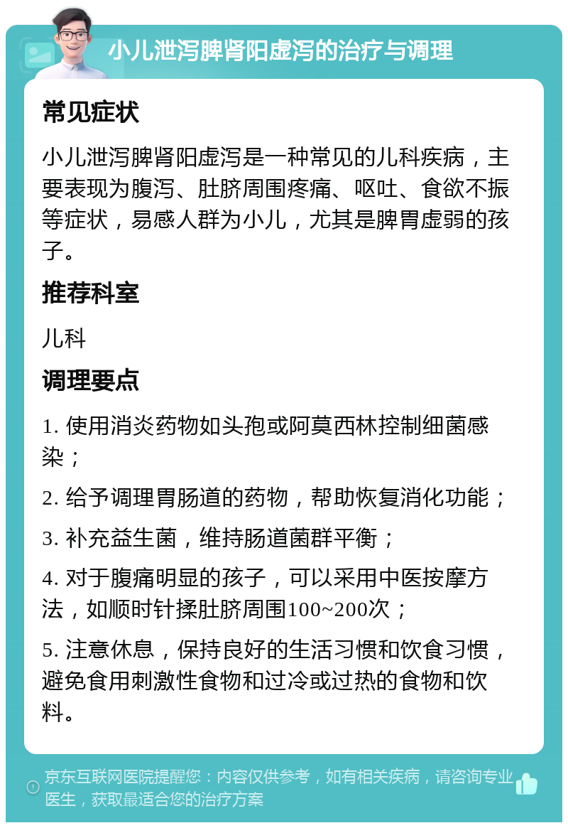 小儿泄泻脾肾阳虚泻的治疗与调理 常见症状 小儿泄泻脾肾阳虚泻是一种常见的儿科疾病，主要表现为腹泻、肚脐周围疼痛、呕吐、食欲不振等症状，易感人群为小儿，尤其是脾胃虚弱的孩子。 推荐科室 儿科 调理要点 1. 使用消炎药物如头孢或阿莫西林控制细菌感染； 2. 给予调理胃肠道的药物，帮助恢复消化功能； 3. 补充益生菌，维持肠道菌群平衡； 4. 对于腹痛明显的孩子，可以采用中医按摩方法，如顺时针揉肚脐周围100~200次； 5. 注意休息，保持良好的生活习惯和饮食习惯，避免食用刺激性食物和过冷或过热的食物和饮料。