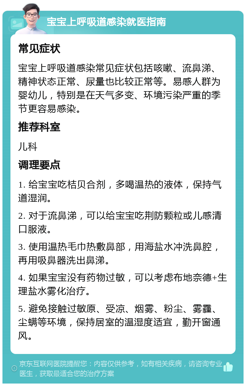 宝宝上呼吸道感染就医指南 常见症状 宝宝上呼吸道感染常见症状包括咳嗽、流鼻涕、精神状态正常、尿量也比较正常等。易感人群为婴幼儿，特别是在天气多变、环境污染严重的季节更容易感染。 推荐科室 儿科 调理要点 1. 给宝宝吃桔贝合剂，多喝温热的液体，保持气道湿润。 2. 对于流鼻涕，可以给宝宝吃荆防颗粒或儿感清口服液。 3. 使用温热毛巾热敷鼻部，用海盐水冲洗鼻腔，再用吸鼻器洗出鼻涕。 4. 如果宝宝没有药物过敏，可以考虑布地奈德+生理盐水雾化治疗。 5. 避免接触过敏原、受凉、烟雾、粉尘、雾霾、尘螨等环境，保持居室的温湿度适宜，勤开窗通风。