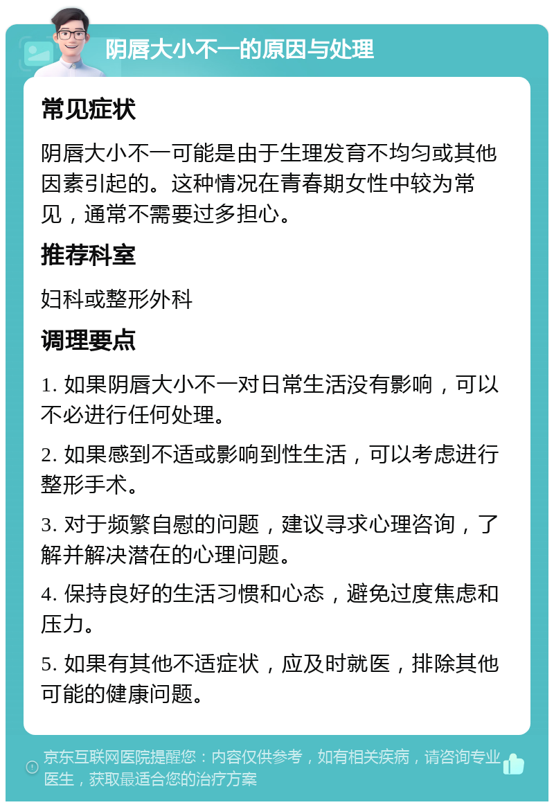 阴唇大小不一的原因与处理 常见症状 阴唇大小不一可能是由于生理发育不均匀或其他因素引起的。这种情况在青春期女性中较为常见，通常不需要过多担心。 推荐科室 妇科或整形外科 调理要点 1. 如果阴唇大小不一对日常生活没有影响，可以不必进行任何处理。 2. 如果感到不适或影响到性生活，可以考虑进行整形手术。 3. 对于频繁自慰的问题，建议寻求心理咨询，了解并解决潜在的心理问题。 4. 保持良好的生活习惯和心态，避免过度焦虑和压力。 5. 如果有其他不适症状，应及时就医，排除其他可能的健康问题。