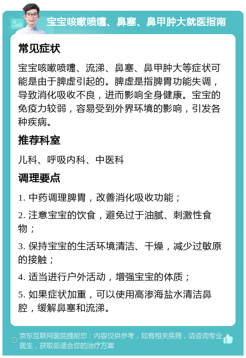 宝宝咳嗽喷嚏、鼻塞、鼻甲肿大就医指南 常见症状 宝宝咳嗽喷嚏、流涕、鼻塞、鼻甲肿大等症状可能是由于脾虚引起的。脾虚是指脾胃功能失调，导致消化吸收不良，进而影响全身健康。宝宝的免疫力较弱，容易受到外界环境的影响，引发各种疾病。 推荐科室 儿科、呼吸内科、中医科 调理要点 1. 中药调理脾胃，改善消化吸收功能； 2. 注意宝宝的饮食，避免过于油腻、刺激性食物； 3. 保持宝宝的生活环境清洁、干燥，减少过敏原的接触； 4. 适当进行户外活动，增强宝宝的体质； 5. 如果症状加重，可以使用高渗海盐水清洁鼻腔，缓解鼻塞和流涕。