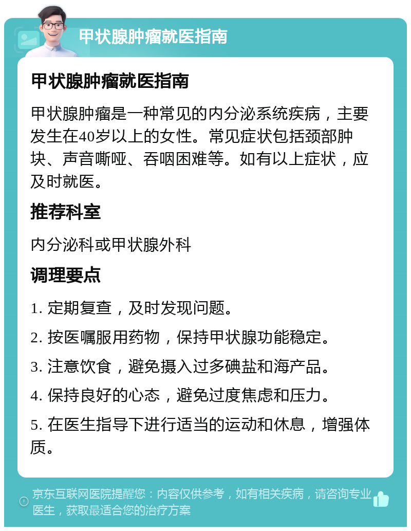 甲状腺肿瘤就医指南 甲状腺肿瘤就医指南 甲状腺肿瘤是一种常见的内分泌系统疾病，主要发生在40岁以上的女性。常见症状包括颈部肿块、声音嘶哑、吞咽困难等。如有以上症状，应及时就医。 推荐科室 内分泌科或甲状腺外科 调理要点 1. 定期复查，及时发现问题。 2. 按医嘱服用药物，保持甲状腺功能稳定。 3. 注意饮食，避免摄入过多碘盐和海产品。 4. 保持良好的心态，避免过度焦虑和压力。 5. 在医生指导下进行适当的运动和休息，增强体质。