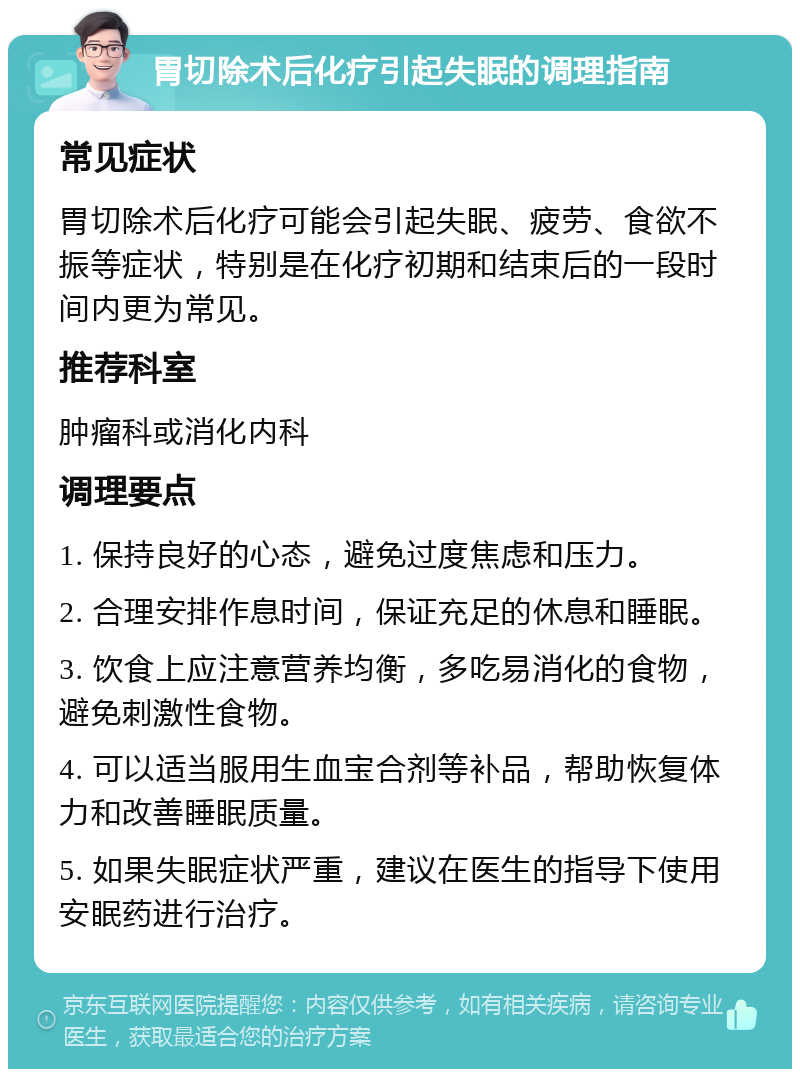 胃切除术后化疗引起失眠的调理指南 常见症状 胃切除术后化疗可能会引起失眠、疲劳、食欲不振等症状，特别是在化疗初期和结束后的一段时间内更为常见。 推荐科室 肿瘤科或消化内科 调理要点 1. 保持良好的心态，避免过度焦虑和压力。 2. 合理安排作息时间，保证充足的休息和睡眠。 3. 饮食上应注意营养均衡，多吃易消化的食物，避免刺激性食物。 4. 可以适当服用生血宝合剂等补品，帮助恢复体力和改善睡眠质量。 5. 如果失眠症状严重，建议在医生的指导下使用安眠药进行治疗。