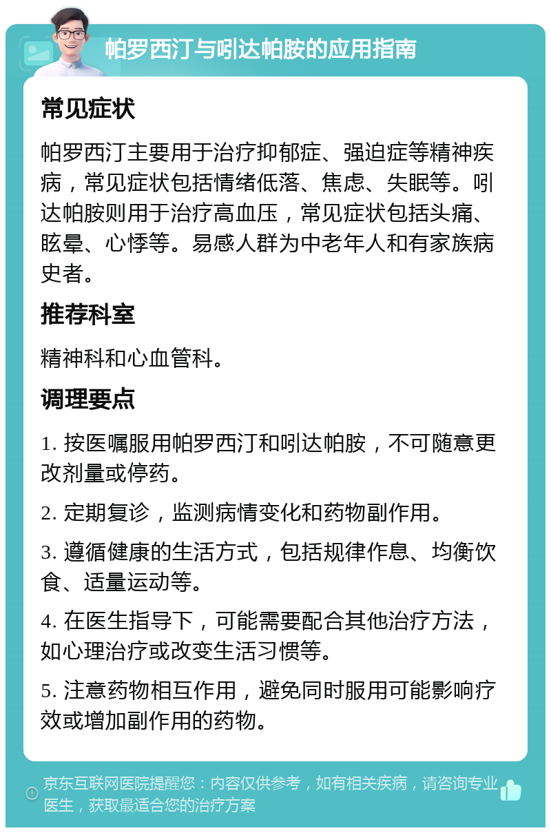 帕罗西汀与吲达帕胺的应用指南 常见症状 帕罗西汀主要用于治疗抑郁症、强迫症等精神疾病，常见症状包括情绪低落、焦虑、失眠等。吲达帕胺则用于治疗高血压，常见症状包括头痛、眩晕、心悸等。易感人群为中老年人和有家族病史者。 推荐科室 精神科和心血管科。 调理要点 1. 按医嘱服用帕罗西汀和吲达帕胺，不可随意更改剂量或停药。 2. 定期复诊，监测病情变化和药物副作用。 3. 遵循健康的生活方式，包括规律作息、均衡饮食、适量运动等。 4. 在医生指导下，可能需要配合其他治疗方法，如心理治疗或改变生活习惯等。 5. 注意药物相互作用，避免同时服用可能影响疗效或增加副作用的药物。